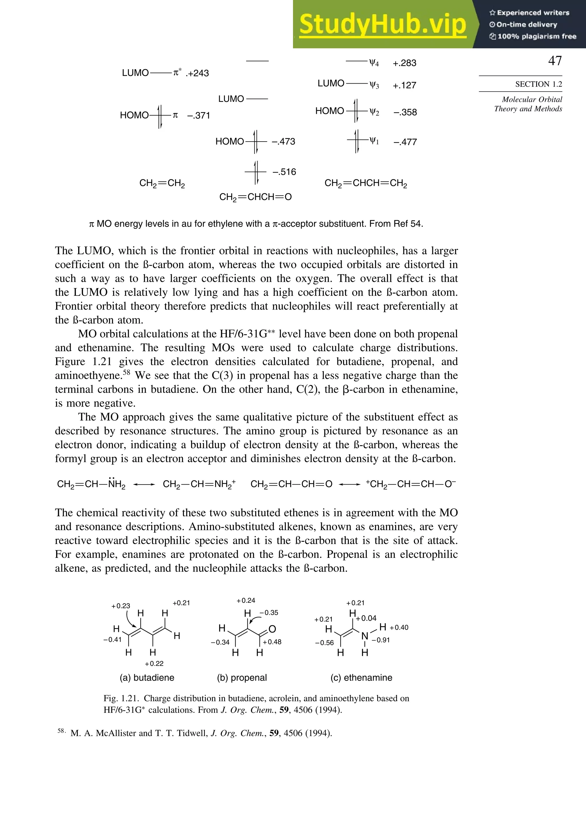 47
SECTION 1.2
Molecular Orbital
Theory and Methods
LUMO π∗
ψ1
LUMO
π
LUMO
ψ2
ψ3
π MO energy levels in au for ethylene with a π-acceptor substituent. From Ref 54.
ψ4
–.371
.+243
–.473
–.516
+.283
+.127
–.358
–.477
HOMO
HOMO
HOMO
CH2
CH2 CH2
CHCH
CH2
O
CHCH
CH2
The LUMO, which is the frontier orbital in reactions with nucleophiles, has a larger
coefficient on the ß-carbon atom, whereas the two occupied orbitals are distorted in
such a way as to have larger coefficients on the oxygen. The overall effect is that
the LUMO is relatively low lying and has a high coefficient on the ß-carbon atom.
Frontier orbital theory therefore predicts that nucleophiles will react preferentially at
the ß-carbon atom.
MO orbital calculations at the HF/6-31G∗∗
level have been done on both propenal
and ethenamine. The resulting MOs were used to calculate charge distributions.
Figure 1.21 gives the electron densities calculated for butadiene, propenal, and
aminoethyene.58
We see that the C(3) in propenal has a less negative charge than the
terminal carbons in butadiene. On the other hand, C(2), the -carbon in ethenamine,
is more negative.
The MO approach gives the same qualitative picture of the substituent effect as
described by resonance structures. The amino group is pictured by resonance as an
electron donor, indicating a buildup of electron density at the ß-carbon, whereas the
formyl group is an electron acceptor and diminishes electron density at the ß-carbon.
O
CH NH2
CH2 CH NH2
+
CH2 CH CH
CH2 O–
CH CH
+
CH2
The chemical reactivity of these two substituted ethenes is in agreement with the MO
and resonance descriptions. Amino-substituted alkenes, known as enamines, are very
reactive toward electrophilic species and it is the ß-carbon that is the site of attack.
For example, enamines are protonated on the ß-carbon. Propenal is an electrophilic
alkene, as predicted, and the nucleophile attacks the ß-carbon.
(a) butadiene (b) propenal (c) ethenamine
H
H
N
H
H
H
–0.91
+0.04
–0.56
+0.40
+0.21
+0.21
O
H
H
H
H
–0.34
–0.35
+0.24
+0.48
H
H
H H
H
H
+0.23
–0.41
+0.21
+0.22
Fig. 1.21. Charge distribution in butadiene, acrolein, and aminoethylene based on
HF/6-31G∗
calculations. From J. Org. Chem., 59, 4506 (1994).
58
M. A. McAllister and T. T. Tidwell, J. Org. Chem., 59, 4506 (1994).
 