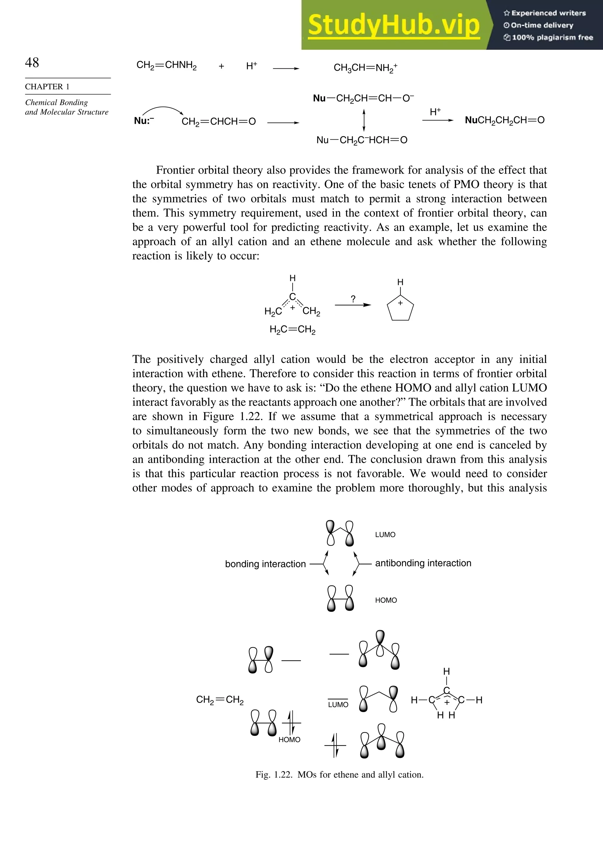 48
CHAPTER 1
Chemical Bonding
and Molecular Structure
H+
H+
+
Nu:–
CHNH2
CH2 CH3CH NH2
+
Nu O–
CH2CH CH
O
NuCH2CH2CH
Nu O
CH2C–
HCH
CHCH
CH2 O
Frontier orbital theory also provides the framework for analysis of the effect that
the orbital symmetry has on reactivity. One of the basic tenets of PMO theory is that
the symmetries of two orbitals must match to permit a strong interaction between
them. This symmetry requirement, used in the context of frontier orbital theory, can
be a very powerful tool for predicting reactivity. As an example, let us examine the
approach of an allyl cation and an ethene molecule and ask whether the following
reaction is likely to occur:
H
+
C
H
+
?
CH2
H2C
CH2
H2C
The positively charged allyl cation would be the electron acceptor in any initial
interaction with ethene. Therefore to consider this reaction in terms of frontier orbital
theory, the question we have to ask is: “Do the ethene HOMO and allyl cation LUMO
interact favorably as the reactants approach one another?” The orbitals that are involved
are shown in Figure 1.22. If we assume that a symmetrical approach is necessary
to simultaneously form the two new bonds, we see that the symmetries of the two
orbitals do not match. Any bonding interaction developing at one end is canceled by
an antibonding interaction at the other end. The conclusion drawn from this analysis
is that this particular reaction process is not favorable. We would need to consider
other modes of approach to examine the problem more thoroughly, but this analysis
H
C
H
+
H
CH2 CH2 C
C H
H
bonding interaction antibonding interaction
LUMO
LUMO
HOMO
HOMO
Fig. 1.22. MOs for ethene and allyl cation.
 