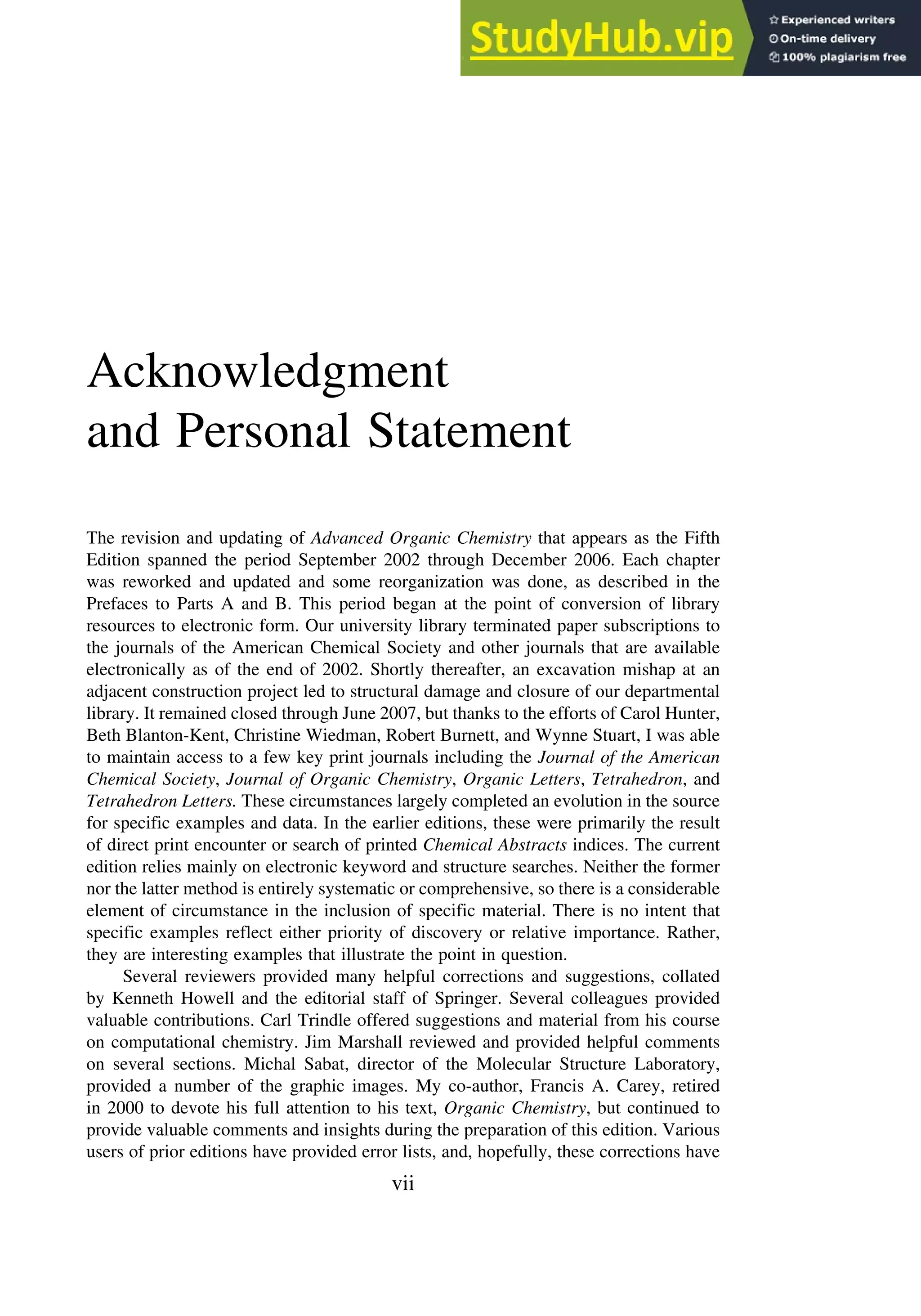 Acknowledgment
and Personal Statement
The revision and updating of Advanced Organic Chemistry that appears as the Fifth
Edition spanned the period September 2002 through December 2006. Each chapter
was reworked and updated and some reorganization was done, as described in the
Prefaces to Parts A and B. This period began at the point of conversion of library
resources to electronic form. Our university library terminated paper subscriptions to
the journals of the American Chemical Society and other journals that are available
electronically as of the end of 2002. Shortly thereafter, an excavation mishap at an
adjacent construction project led to structural damage and closure of our departmental
library. It remained closed through June 2007, but thanks to the efforts of Carol Hunter,
Beth Blanton-Kent, Christine Wiedman, Robert Burnett, and Wynne Stuart, I was able
to maintain access to a few key print journals including the Journal of the American
Chemical Society, Journal of Organic Chemistry, Organic Letters, Tetrahedron, and
Tetrahedron Letters. These circumstances largely completed an evolution in the source
for specific examples and data. In the earlier editions, these were primarily the result
of direct print encounter or search of printed Chemical Abstracts indices. The current
edition relies mainly on electronic keyword and structure searches. Neither the former
nor the latter method is entirely systematic or comprehensive, so there is a considerable
element of circumstance in the inclusion of specific material. There is no intent that
specific examples reflect either priority of discovery or relative importance. Rather,
they are interesting examples that illustrate the point in question.
Several reviewers provided many helpful corrections and suggestions, collated
by Kenneth Howell and the editorial staff of Springer. Several colleagues provided
valuable contributions. Carl Trindle offered suggestions and material from his course
on computational chemistry. Jim Marshall reviewed and provided helpful comments
on several sections. Michal Sabat, director of the Molecular Structure Laboratory,
provided a number of the graphic images. My co-author, Francis A. Carey, retired
in 2000 to devote his full attention to his text, Organic Chemistry, but continued to
provide valuable comments and insights during the preparation of this edition. Various
users of prior editions have provided error lists, and, hopefully, these corrections have
vii
 