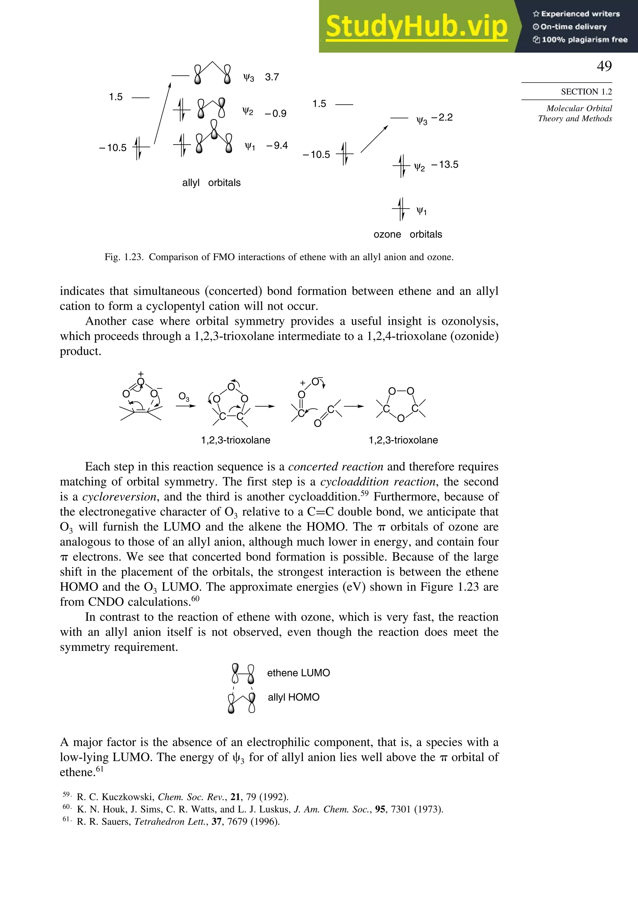 49
SECTION 1.2
Molecular Orbital
Theory and Methods
ψ3
ψ2
ψ1
ψ1
ψ2
ψ3
1.5
– 10.5
3.7
– 0.9
– 9.4
– 2.2
– 13.5
allyl orbitals
ozone orbitals
1.5
– 10.5
Fig. 1.23. Comparison of FMO interactions of ethene with an allyl anion and ozone.
indicates that simultaneous (concerted) bond formation between ethene and an allyl
cation to form a cyclopentyl cation will not occur.
Another case where orbital symmetry provides a useful insight is ozonolysis,
which proceeds through a 1,2,3-trioxolane intermediate to a 1,2,4-trioxolane (ozonide)
product.
O
O
C
O
O
O
O
+
C
O
O O
C
C
O3
+ _
_
1,2,3-trioxolane 1,2,3-trioxolane
O O
C
O
C
Each step in this reaction sequence is a concerted reaction and therefore requires
matching of orbital symmetry. The first step is a cycloaddition reaction, the second
is a cycloreversion, and the third is another cycloaddition.59
Furthermore, because of
the electronegative character of O3 relative to a C=C double bond, we anticipate that
O3 will furnish the LUMO and the alkene the HOMO. The  orbitals of ozone are
analogous to those of an allyl anion, although much lower in energy, and contain four
 electrons. We see that concerted bond formation is possible. Because of the large
shift in the placement of the orbitals, the strongest interaction is between the ethene
HOMO and the O3 LUMO. The approximate energies (eV) shown in Figure 1.23 are
from CNDO calculations.60
In contrast to the reaction of ethene with ozone, which is very fast, the reaction
with an allyl anion itself is not observed, even though the reaction does meet the
symmetry requirement.
allyl HOMO
ethene LUMO
A major factor is the absence of an electrophilic component, that is, a species with a
low-lying LUMO. The energy of 3 for of allyl anion lies well above the  orbital of
ethene.61
59
R. C. Kuczkowski, Chem. Soc. Rev., 21, 79 (1992).
60
K. N. Houk, J. Sims, C. R. Watts, and L. J. Luskus, J. Am. Chem. Soc., 95, 7301 (1973).
61
R. R. Sauers, Tetrahedron Lett., 37, 7679 (1996).
 