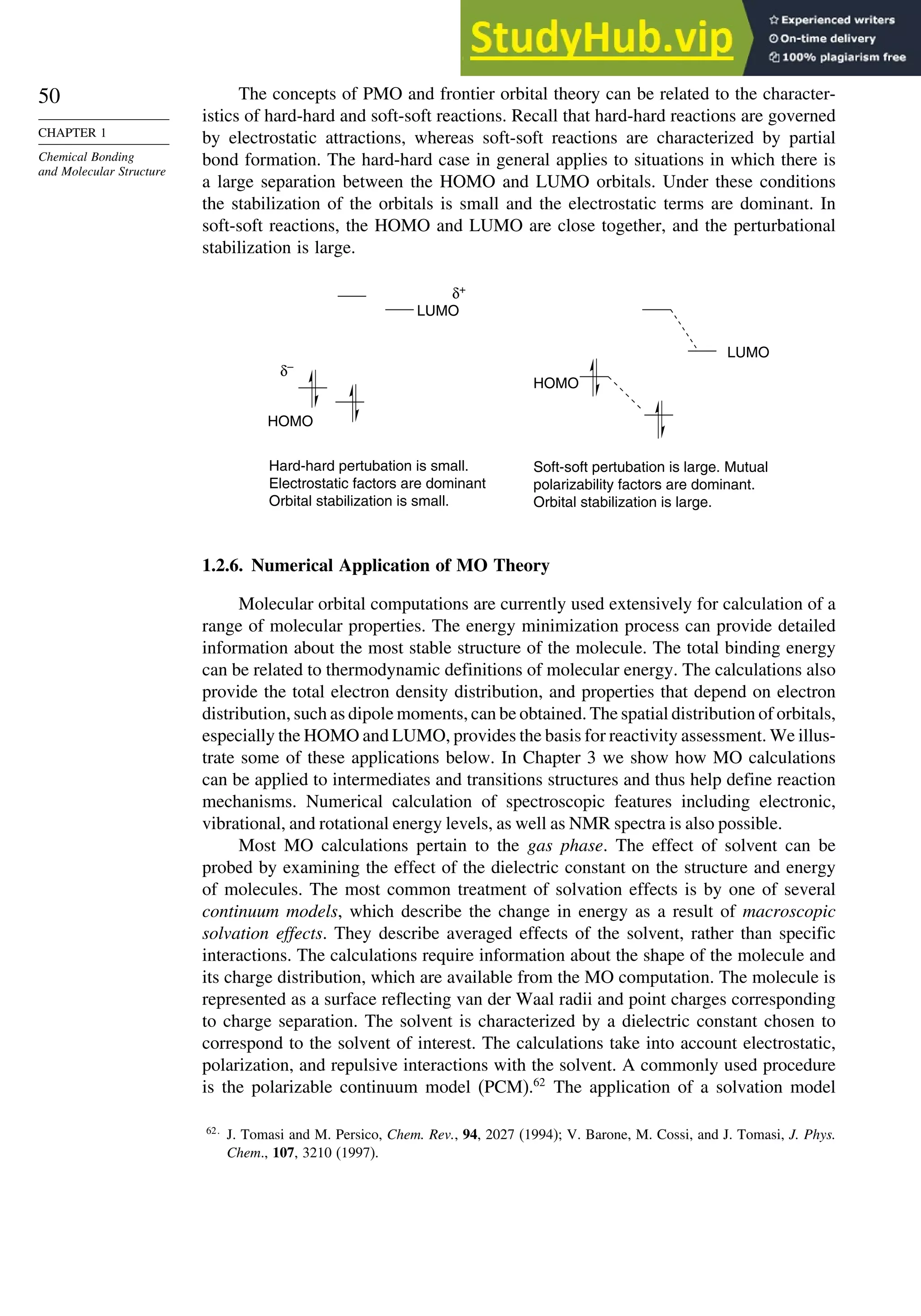 50
CHAPTER 1
Chemical Bonding
and Molecular Structure
The concepts of PMO and frontier orbital theory can be related to the character-
istics of hard-hard and soft-soft reactions. Recall that hard-hard reactions are governed
by electrostatic attractions, whereas soft-soft reactions are characterized by partial
bond formation. The hard-hard case in general applies to situations in which there is
a large separation between the HOMO and LUMO orbitals. Under these conditions
the stabilization of the orbitals is small and the electrostatic terms are dominant. In
soft-soft reactions, the HOMO and LUMO are close together, and the perturbational
stabilization is large.
δ–
δ+
LUMO
Hard-hard pertubation is small.
Electrostatic factors are dominant
Orbital stabilization is small.
Soft-soft pertubation is large. Mutual
polarizability factors are dominant.
Orbital stabilization is large.
LUMO
HOMO
HOMO
1.2.6. Numerical Application of MO Theory
Molecular orbital computations are currently used extensively for calculation of a
range of molecular properties. The energy minimization process can provide detailed
information about the most stable structure of the molecule. The total binding energy
can be related to thermodynamic definitions of molecular energy. The calculations also
provide the total electron density distribution, and properties that depend on electron
distribution, such as dipole moments, can be obtained. The spatial distribution of orbitals,
especially the HOMO and LUMO, provides the basis for reactivity assessment. We illus-
trate some of these applications below. In Chapter 3 we show how MO calculations
can be applied to intermediates and transitions structures and thus help define reaction
mechanisms. Numerical calculation of spectroscopic features including electronic,
vibrational, and rotational energy levels, as well as NMR spectra is also possible.
Most MO calculations pertain to the gas phase. The effect of solvent can be
probed by examining the effect of the dielectric constant on the structure and energy
of molecules. The most common treatment of solvation effects is by one of several
continuum models, which describe the change in energy as a result of macroscopic
solvation effects. They describe averaged effects of the solvent, rather than specific
interactions. The calculations require information about the shape of the molecule and
its charge distribution, which are available from the MO computation. The molecule is
represented as a surface reflecting van der Waal radii and point charges corresponding
to charge separation. The solvent is characterized by a dielectric constant chosen to
correspond to the solvent of interest. The calculations take into account electrostatic,
polarization, and repulsive interactions with the solvent. A commonly used procedure
is the polarizable continuum model (PCM).62
The application of a solvation model
62
J. Tomasi and M. Persico, Chem. Rev., 94, 2027 (1994); V. Barone, M. Cossi, and J. Tomasi, J. Phys.
Chem., 107, 3210 (1997).
 