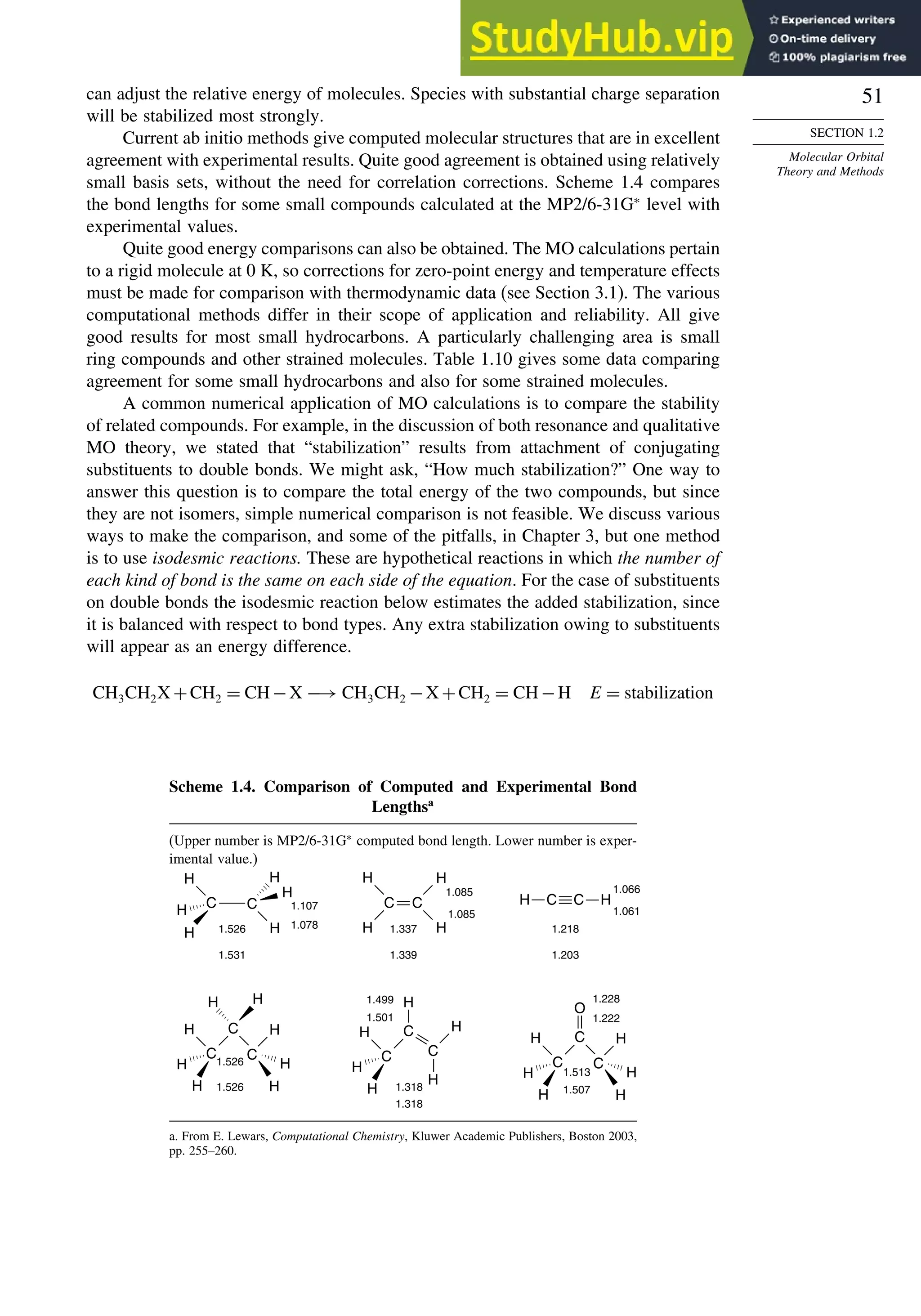51
SECTION 1.2
Molecular Orbital
Theory and Methods
can adjust the relative energy of molecules. Species with substantial charge separation
will be stabilized most strongly.
Current ab initio methods give computed molecular structures that are in excellent
agreement with experimental results. Quite good agreement is obtained using relatively
small basis sets, without the need for correlation corrections. Scheme 1.4 compares
the bond lengths for some small compounds calculated at the MP2/6-31G∗
level with
experimental values.
Quite good energy comparisons can also be obtained. The MO calculations pertain
to a rigid molecule at 0 K, so corrections for zero-point energy and temperature effects
must be made for comparison with thermodynamic data (see Section 3.1). The various
computational methods differ in their scope of application and reliability. All give
good results for most small hydrocarbons. A particularly challenging area is small
ring compounds and other strained molecules. Table 1.10 gives some data comparing
agreement for some small hydrocarbons and also for some strained molecules.
A common numerical application of MO calculations is to compare the stability
of related compounds. For example, in the discussion of both resonance and qualitative
MO theory, we stated that “stabilization” results from attachment of conjugating
substituents to double bonds. We might ask, “How much stabilization?” One way to
answer this question is to compare the total energy of the two compounds, but since
they are not isomers, simple numerical comparison is not feasible. We discuss various
ways to make the comparison, and some of the pitfalls, in Chapter 3, but one method
is to use isodesmic reactions. These are hypothetical reactions in which the number of
each kind of bond is the same on each side of the equation. For the case of substituents
on double bonds the isodesmic reaction below estimates the added stabilization, since
it is balanced with respect to bond types. Any extra stabilization owing to substituents
will appear as an energy difference.
CH3CH2X +CH2 = CH−X −→ CH3CH2 −X +CH2 = CH−H E = stabilization
Scheme 1.4. Comparison of Computed and Experimental Bond
Lengthsa
(Upper number is MP2/6-31G∗
computed bond length. Lower number is exper-
imental value.)
1.531
1.526
1.107
1.078
C
H
H
H
C
H
H
H
1.337
1.339
1.085
1.085
C C
H
H
H
H
1.218
1.203
1.066
1.061
H
H C C
1.526
1.526
C
H
H
H
H
H
H
H
C H
C
1.228
1.222
1.513
1.507
C
H
H
H
H
H
H
C
O
C
1.318
1.318
1.499
1.501
C
H
H
H H
H
C
H
C
a. From E. Lewars, Computational Chemistry, Kluwer Academic Publishers, Boston 2003,
pp. 255–260.
 