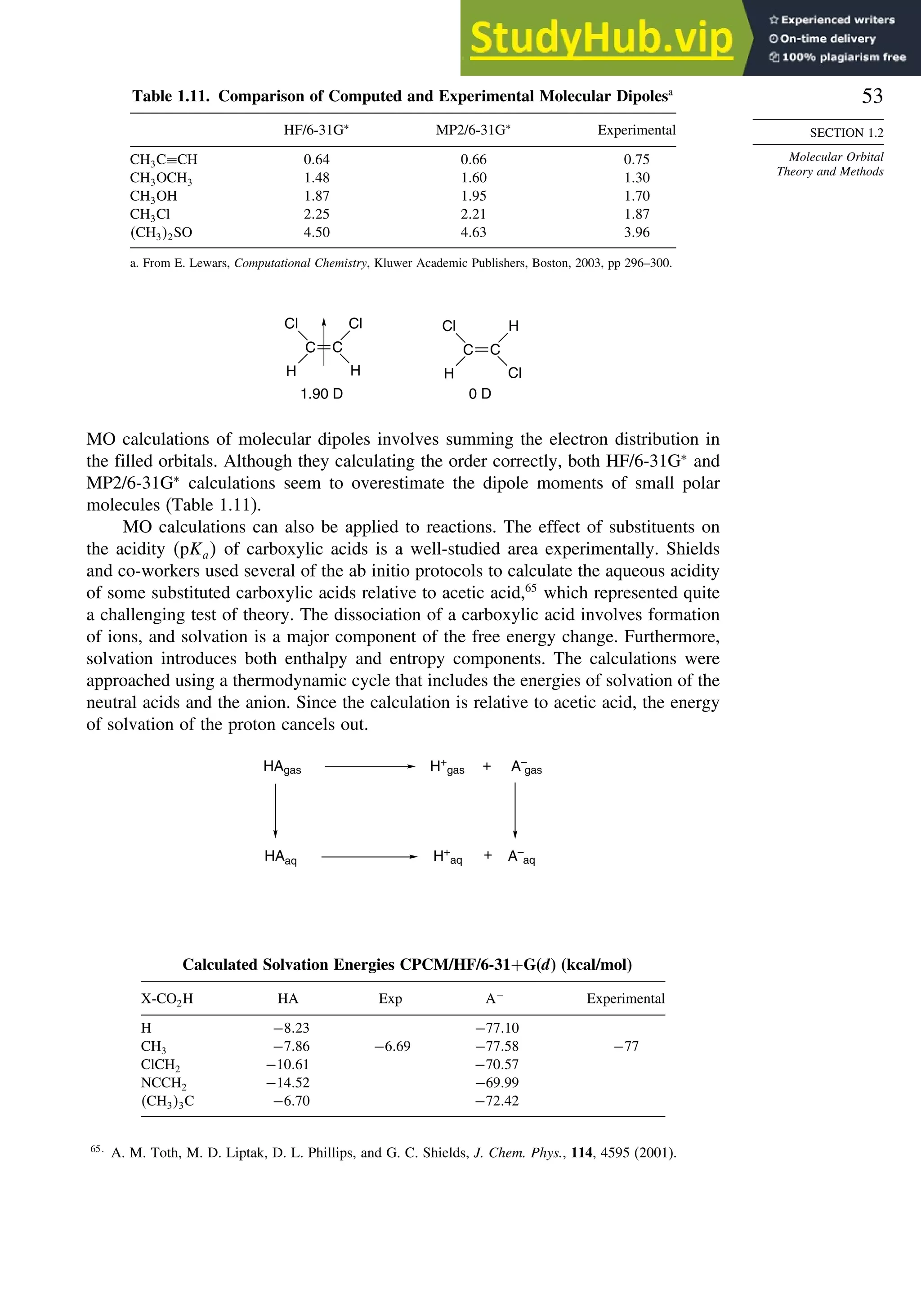 53
SECTION 1.2
Molecular Orbital
Theory and Methods
Table 1.11. Comparison of Computed and Experimental Molecular Dipolesa
HF/6-31G∗
MP2/6-31G∗
Experimental
CH3C≡CH 064 066 075
CH3OCH3 148 160 130
CH3OH 187 195 170
CH3Cl 225 221 187
CH32SO 450 463 396
a. From E. Lewars, Computational Chemistry, Kluwer Academic Publishers, Boston, 2003, pp 296–300.
Cl
H
Cl
H
C C
1.90 D 0 D
Cl
H
H
Cl
C C
MO calculations of molecular dipoles involves summing the electron distribution in
the filled orbitals. Although they calculating the order correctly, both HF/6-31G∗
and
MP2/6-31G∗
calculations seem to overestimate the dipole moments of small polar
molecules (Table 1.11).
MO calculations can also be applied to reactions. The effect of substituents on
the acidity pKa of carboxylic acids is a well-studied area experimentally. Shields
and co-workers used several of the ab initio protocols to calculate the aqueous acidity
of some substituted carboxylic acids relative to acetic acid,65
which represented quite
a challenging test of theory. The dissociation of a carboxylic acid involves formation
of ions, and solvation is a major component of the free energy change. Furthermore,
solvation introduces both enthalpy and entropy components. The calculations were
approached using a thermodynamic cycle that includes the energies of solvation of the
neutral acids and the anion. Since the calculation is relative to acetic acid, the energy
of solvation of the proton cancels out.
HAgas H+
gas + A–
gas
HAaq A–
aq
H+
aq +
Calculated Solvation Energies CPCM/HF/6-31+G(d) (kcal/mol)
X-CO2H HA Exp A−
Experimental
H −823 −7710
CH3 −786 −669 −7758 −77
ClCH2 −1061 −7057
NCCH2 −1452 −6999
CH33C −670 −7242
65
A. M. Toth, M. D. Liptak, D. L. Phillips, and G. C. Shields, J. Chem. Phys., 114, 4595 (2001).
 