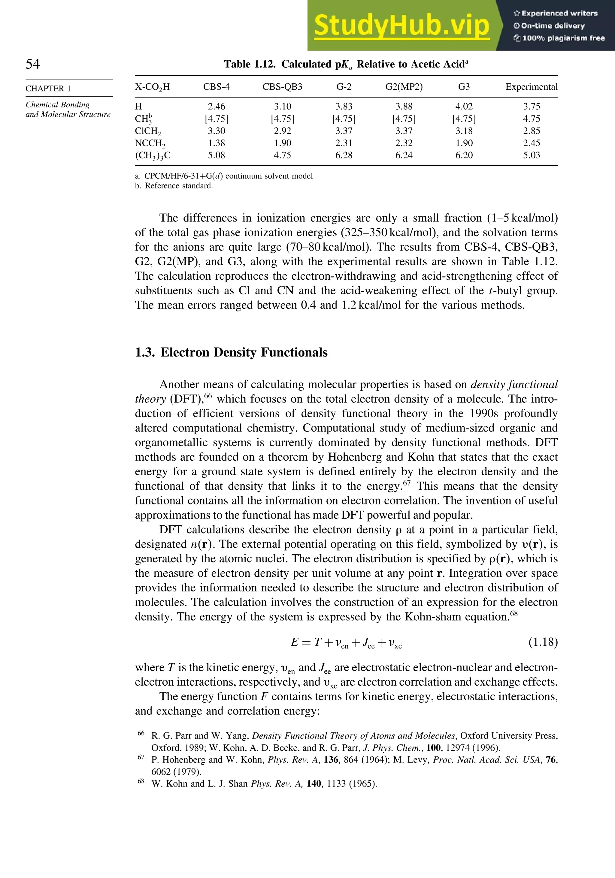 54
CHAPTER 1
Chemical Bonding
and Molecular Structure
Table 1.12. Calculated pKa Relative to Acetic Acida
X-CO2H CBS-4 CBS-QB3 G-2 G2(MP2) G3 Experimental
H 246 310 383 388 402 375
CHb
3 475 475 475 475 475 475
ClCH2 330 292 337 337 318 285
NCCH2 138 190 231 232 190 245
CH33C 508 475 628 624 620 503
a. CPCM/HF/6-31+G(d) continuum solvent model
b. Reference standard.
The differences in ionization energies are only a small fraction (1–5 kcal/mol)
of the total gas phase ionization energies (325–350 kcal/mol), and the solvation terms
for the anions are quite large (70–80 kcal/mol). The results from CBS-4, CBS-QB3,
G2, G2(MP), and G3, along with the experimental results are shown in Table 1.12.
The calculation reproduces the electron-withdrawing and acid-strengthening effect of
substituents such as Cl and CN and the acid-weakening effect of the t-butyl group.
The mean errors ranged between 0.4 and 1.2 kcal/mol for the various methods.
1.3. Electron Density Functionals
Another means of calculating molecular properties is based on density functional
theory (DFT),66
which focuses on the total electron density of a molecule. The intro-
duction of efficient versions of density functional theory in the 1990s profoundly
altered computational chemistry. Computational study of medium-sized organic and
organometallic systems is currently dominated by density functional methods. DFT
methods are founded on a theorem by Hohenberg and Kohn that states that the exact
energy for a ground state system is defined entirely by the electron density and the
functional of that density that links it to the energy.67
This means that the density
functional contains all the information on electron correlation. The invention of useful
approximations to the functional has made DFT powerful and popular.
DFT calculations describe the electron density  at a point in a particular field,
designated nr. The external potential operating on this field, symbolized by r, is
generated by the atomic nuclei. The electron distribution is specified by r, which is
the measure of electron density per unit volume at any point r. Integration over space
provides the information needed to describe the structure and electron distribution of
molecules. The calculation involves the construction of an expression for the electron
density. The energy of the system is expressed by the Kohn-sham equation.68
E = T +en +Jee +xc (1.18)
where T is the kinetic energy, en and Jee are electrostatic electron-nuclear and electron-
electron interactions, respectively, and xc are electron correlation and exchange effects.
The energy function F contains terms for kinetic energy, electrostatic interactions,
and exchange and correlation energy:
66
R. G. Parr and W. Yang, Density Functional Theory of Atoms and Molecules, Oxford University Press,
Oxford, 1989; W. Kohn, A. D. Becke, and R. G. Parr, J. Phys. Chem., 100, 12974 (1996).
67
P. Hohenberg and W. Kohn, Phys. Rev. A, 136, 864 (1964); M. Levy, Proc. Natl. Acad. Sci. USA, 76,
6062 (1979).
68
W. Kohn and L. J. Shan Phys. Rev. A, 140, 1133 (1965).
 