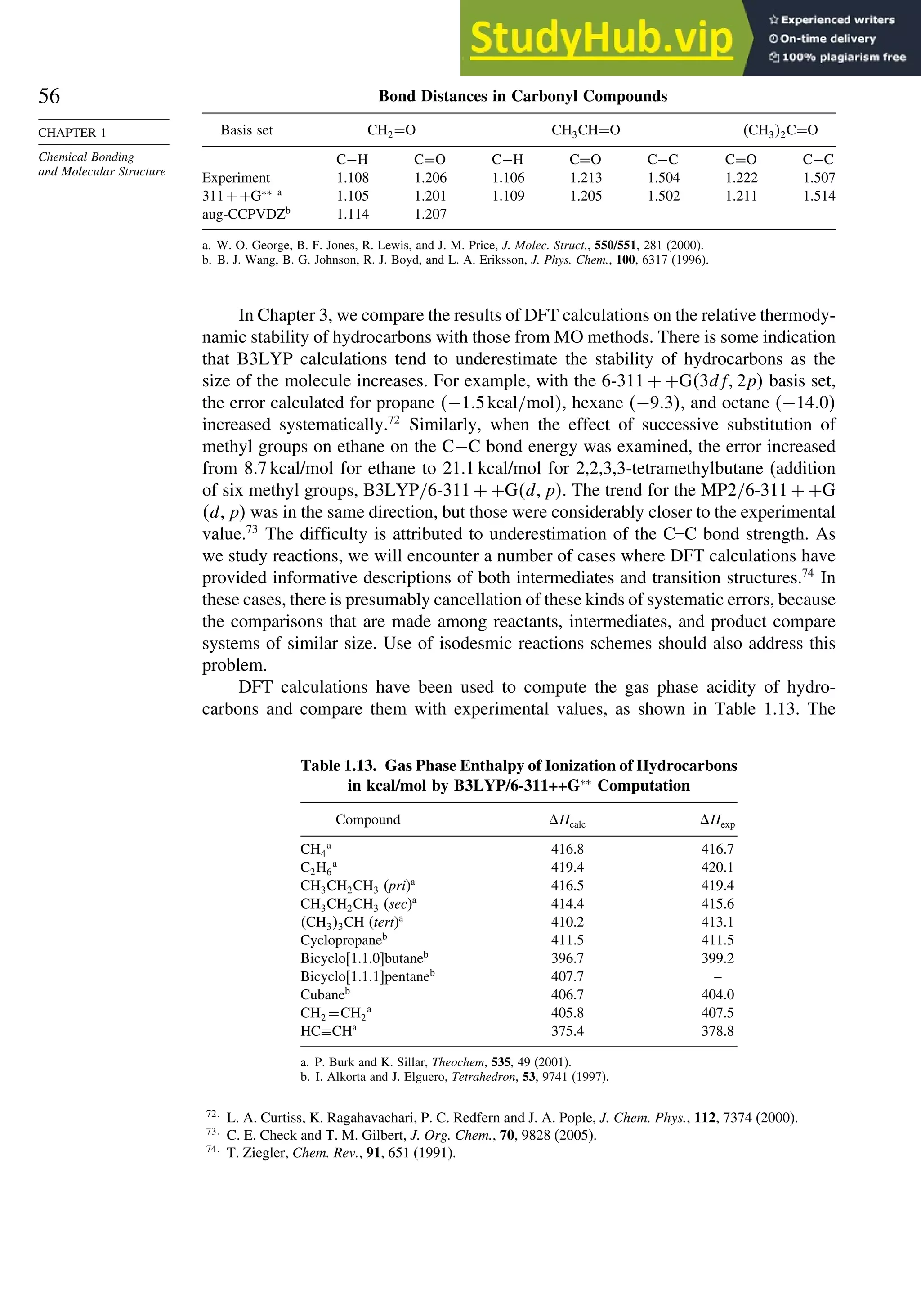 56
CHAPTER 1
Chemical Bonding
and Molecular Structure
Bond Distances in Carbonyl Compounds
Basis set CH2=O CH3CH=O CH32C=O
C−H C=O C−H C=O C−C C=O C−C
Experiment 1.108 1.206 1.106 1.213 1.504 1.222 1.507
311++G∗∗ a
1.105 1.201 1.109 1.205 1.502 1.211 1.514
aug-CCPVDZb
1.114 1.207
a. W. O. George, B. F. Jones, R. Lewis, and J. M. Price, J. Molec. Struct., 550/551, 281 (2000).
b. B. J. Wang, B. G. Johnson, R. J. Boyd, and L. A. Eriksson, J. Phys. Chem., 100, 6317 (1996).
In Chapter 3, we compare the results of DFT calculations on the relative thermody-
namic stability of hydrocarbons with those from MO methods. There is some indication
that B3LYP calculations tend to underestimate the stability of hydrocarbons as the
size of the molecule increases. For example, with the 6-311 + +G3df2p basis set,
the error calculated for propane −15kcal/mol, hexane −93, and octane −140
increased systematically.72
Similarly, when the effect of successive substitution of
methyl groups on ethane on the C−C bond energy was examined, the error increased
from 8.7 kcal/mol for ethane to 21.1 kcal/mol for 2,2,3,3-tetramethylbutane (addition
of six methyl groups, B3LYP/6-311 + +Gdp. The trend for the MP2/6-311 + +G
dp was in the same direction, but those were considerably closer to the experimental
value.73
The difficulty is attributed to underestimation of the C–C bond strength. As
we study reactions, we will encounter a number of cases where DFT calculations have
provided informative descriptions of both intermediates and transition structures.74
In
these cases, there is presumably cancellation of these kinds of systematic errors, because
the comparisons that are made among reactants, intermediates, and product compare
systems of similar size. Use of isodesmic reactions schemes should also address this
problem.
DFT calculations have been used to compute the gas phase acidity of hydro-
carbons and compare them with experimental values, as shown in Table 1.13. The
Table 1.13. Gas Phase Enthalpy of Ionization of Hydrocarbons
in kcal/mol by B3LYP/6-311++G∗∗
Computation
Compound Hcalc Hexp
CH4
a
416.8 416.7
C2H6
a
419.4 420.1
CH3CH2CH3 (pri)a
416.5 419.4
CH3CH2CH3 (sec)a
414.4 415.6
CH33CH (tert)a
410.2 413.1
Cyclopropaneb
411.5 411.5
Bicyclo[1.1.0]butaneb
396.7 399.2
Bicyclo[1.1.1]pentaneb
407.7 –
Cubaneb
406.7 404.0
CH2 =CH2
a
405.8 407.5
HC≡CHa
375.4 378.8
a. P. Burk and K. Sillar, Theochem, 535, 49 (2001).
b. I. Alkorta and J. Elguero, Tetrahedron, 53, 9741 (1997).
72
L. A. Curtiss, K. Ragahavachari, P. C. Redfern and J. A. Pople, J. Chem. Phys., 112, 7374 (2000).
73
C. E. Check and T. M. Gilbert, J. Org. Chem., 70, 9828 (2005).
74
T. Ziegler, Chem. Rev., 91, 651 (1991).
 
