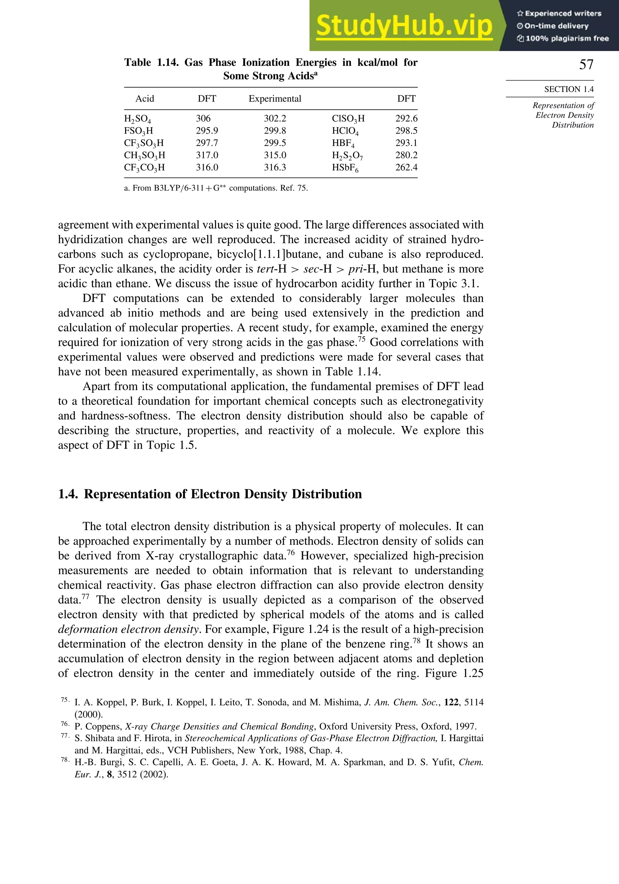 57
SECTION 1.4
Representation of
Electron Density
Distribution
Table 1.14. Gas Phase Ionization Energies in kcal/mol for
Some Strong Acidsa
Acid DFT Experimental DFT
H2SO4 306 3022 ClSO3H 2926
FSO3H 2959 2998 HClO4 2985
CF3SO3H 2977 2995 HBF4 2931
CH3SO3H 3170 3150 H2S2O7 2802
CF3CO3H 3160 3163 HSbF6 2624
a. From B3LYP/6-311+G∗∗
computations. Ref. 75.
agreement with experimental values is quite good. The large differences associated with
hydridization changes are well reproduced. The increased acidity of strained hydro-
carbons such as cyclopropane, bicyclo[1.1.1]butane, and cubane is also reproduced.
For acyclic alkanes, the acidity order is tert-H  sec-H  pri-H, but methane is more
acidic than ethane. We discuss the issue of hydrocarbon acidity further in Topic 3.1.
DFT computations can be extended to considerably larger molecules than
advanced ab initio methods and are being used extensively in the prediction and
calculation of molecular properties. A recent study, for example, examined the energy
required for ionization of very strong acids in the gas phase.75
Good correlations with
experimental values were observed and predictions were made for several cases that
have not been measured experimentally, as shown in Table 1.14.
Apart from its computational application, the fundamental premises of DFT lead
to a theoretical foundation for important chemical concepts such as electronegativity
and hardness-softness. The electron density distribution should also be capable of
describing the structure, properties, and reactivity of a molecule. We explore this
aspect of DFT in Topic 1.5.
1.4. Representation of Electron Density Distribution
The total electron density distribution is a physical property of molecules. It can
be approached experimentally by a number of methods. Electron density of solids can
be derived from X-ray crystallographic data.76
However, specialized high-precision
measurements are needed to obtain information that is relevant to understanding
chemical reactivity. Gas phase electron diffraction can also provide electron density
data.77
The electron density is usually depicted as a comparison of the observed
electron density with that predicted by spherical models of the atoms and is called
deformation electron density. For example, Figure 1.24 is the result of a high-precision
determination of the electron density in the plane of the benzene ring.78
It shows an
accumulation of electron density in the region between adjacent atoms and depletion
of electron density in the center and immediately outside of the ring. Figure 1.25
75
I. A. Koppel, P. Burk, I. Koppel, I. Leito, T. Sonoda, and M. Mishima, J. Am. Chem. Soc., 122, 5114
(2000).
76
P. Coppens, X-ray Charge Densities and Chemical Bonding, Oxford University Press, Oxford, 1997.
77
S. Shibata and F. Hirota, in Stereochemical Applications of Gas-Phase Electron Diffraction, I. Hargittai
and M. Hargittai, eds., VCH Publishers, New York, 1988, Chap. 4.
78
H.-B. Burgi, S. C. Capelli, A. E. Goeta, J. A. K. Howard, M. A. Sparkman, and D. S. Yufit, Chem.
Eur. J., 8, 3512 (2002).
 