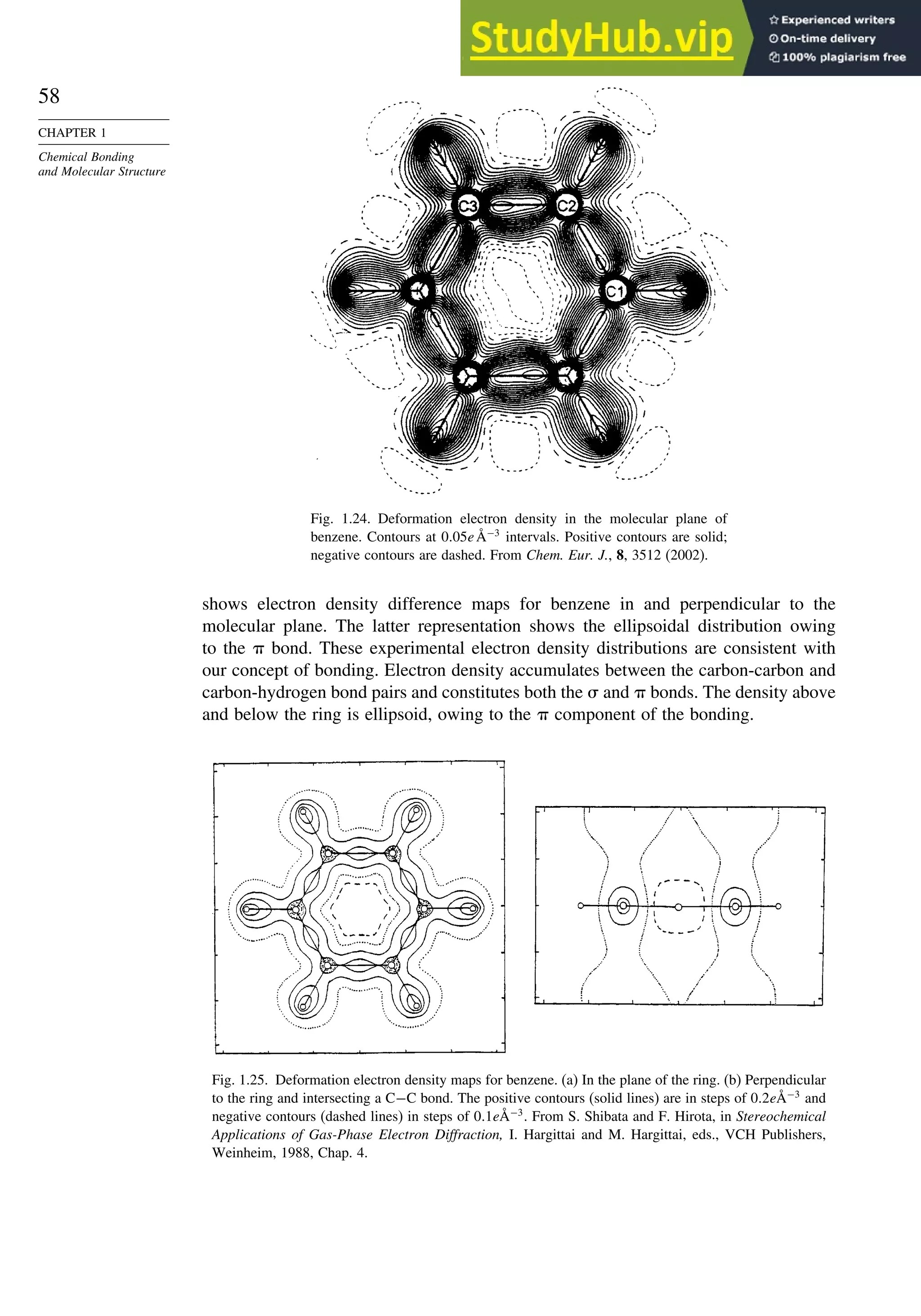 58
CHAPTER 1
Chemical Bonding
and Molecular Structure
Fig. 1.24. Deformation electron density in the molecular plane of
benzene. Contours at 005eÅ−3
intervals. Positive contours are solid;
negative contours are dashed. From Chem. Eur. J., 8, 3512 (2002).
shows electron density difference maps for benzene in and perpendicular to the
molecular plane. The latter representation shows the ellipsoidal distribution owing
to the  bond. These experimental electron density distributions are consistent with
our concept of bonding. Electron density accumulates between the carbon-carbon and
carbon-hydrogen bond pairs and constitutes both the  and  bonds. The density above
and below the ring is ellipsoid, owing to the  component of the bonding.
Fig. 1.25. Deformation electron density maps for benzene. (a) In the plane of the ring. (b) Perpendicular
to the ring and intersecting a C−C bond. The positive contours (solid lines) are in steps of 02eÅ−3
and
negative contours (dashed lines) in steps of 01eÅ−3
. From S. Shibata and F. Hirota, in Stereochemical
Applications of Gas-Phase Electron Diffraction, I. Hargittai and M. Hargittai, eds., VCH Publishers,
Weinheim, 1988, Chap. 4.
 