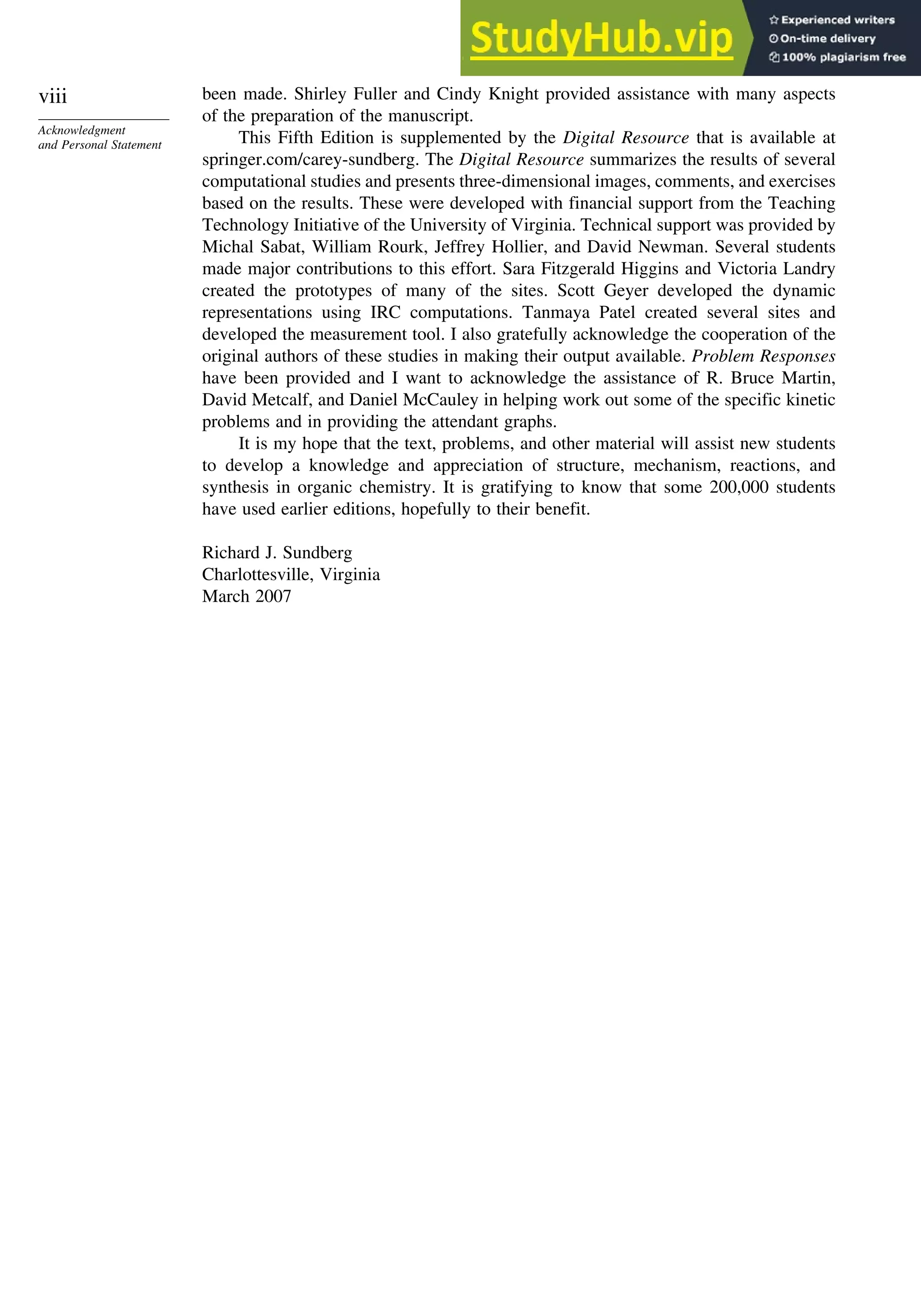viii
Acknowledgment
and Personal Statement
been made. Shirley Fuller and Cindy Knight provided assistance with many aspects
of the preparation of the manuscript.
This Fifth Edition is supplemented by the Digital Resource that is available at
springer.com/carey-sundberg. The Digital Resource summarizes the results of several
computational studies and presents three-dimensional images, comments, and exercises
based on the results. These were developed with financial support from the Teaching
Technology Initiative of the University of Virginia. Technical support was provided by
Michal Sabat, William Rourk, Jeffrey Hollier, and David Newman. Several students
made major contributions to this effort. Sara Fitzgerald Higgins and Victoria Landry
created the prototypes of many of the sites. Scott Geyer developed the dynamic
representations using IRC computations. Tanmaya Patel created several sites and
developed the measurement tool. I also gratefully acknowledge the cooperation of the
original authors of these studies in making their output available. Problem Responses
have been provided and I want to acknowledge the assistance of R. Bruce Martin,
David Metcalf, and Daniel McCauley in helping work out some of the specific kinetic
problems and in providing the attendant graphs.
It is my hope that the text, problems, and other material will assist new students
to develop a knowledge and appreciation of structure, mechanism, reactions, and
synthesis in organic chemistry. It is gratifying to know that some 200,000 students
have used earlier editions, hopefully to their benefit.
Richard J. Sundberg
Charlottesville, Virginia
March 2007
 
