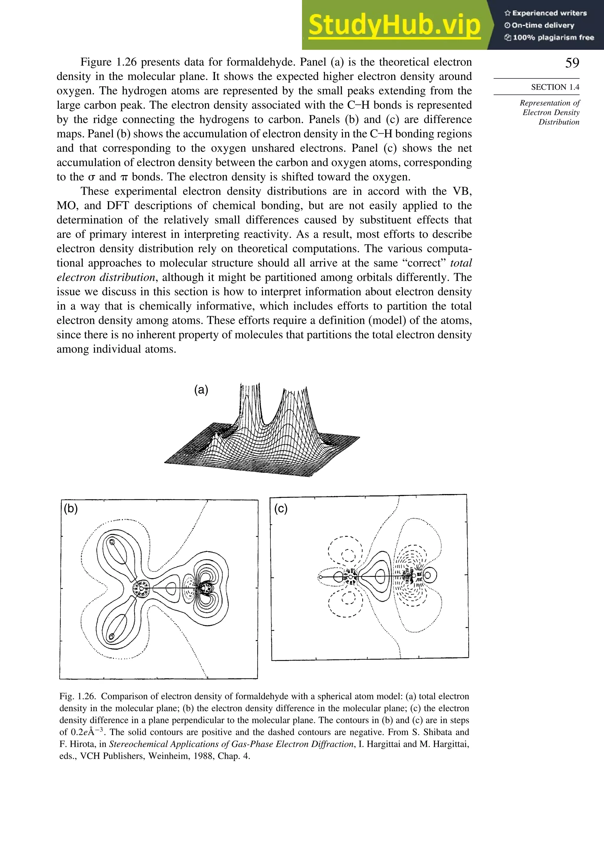 59
SECTION 1.4
Representation of
Electron Density
Distribution
Figure 1.26 presents data for formaldehyde. Panel (a) is the theoretical electron
density in the molecular plane. It shows the expected higher electron density around
oxygen. The hydrogen atoms are represented by the small peaks extending from the
large carbon peak. The electron density associated with the C–H bonds is represented
by the ridge connecting the hydrogens to carbon. Panels (b) and (c) are difference
maps. Panel (b) shows the accumulation of electron density in the C–H bonding regions
and that corresponding to the oxygen unshared electrons. Panel (c) shows the net
accumulation of electron density between the carbon and oxygen atoms, corresponding
to the  and  bonds. The electron density is shifted toward the oxygen.
These experimental electron density distributions are in accord with the VB,
MO, and DFT descriptions of chemical bonding, but are not easily applied to the
determination of the relatively small differences caused by substituent effects that
are of primary interest in interpreting reactivity. As a result, most efforts to describe
electron density distribution rely on theoretical computations. The various computa-
tional approaches to molecular structure should all arrive at the same “correct” total
electron distribution, although it might be partitioned among orbitals differently. The
issue we discuss in this section is how to interpret information about electron density
in a way that is chemically informative, which includes efforts to partition the total
electron density among atoms. These efforts require a definition (model) of the atoms,
since there is no inherent property of molecules that partitions the total electron density
among individual atoms.
(a)
(b) (c)
Fig. 1.26. Comparison of electron density of formaldehyde with a spherical atom model: (a) total electron
density in the molecular plane; (b) the electron density difference in the molecular plane; (c) the electron
density difference in a plane perpendicular to the molecular plane. The contours in (b) and (c) are in steps
of 02eÅ−3
. The solid contours are positive and the dashed contours are negative. From S. Shibata and
F. Hirota, in Stereochemical Applications of Gas-Phase Electron Diffraction, I. Hargittai and M. Hargittai,
eds., VCH Publishers, Weinheim, 1988, Chap. 4.
 