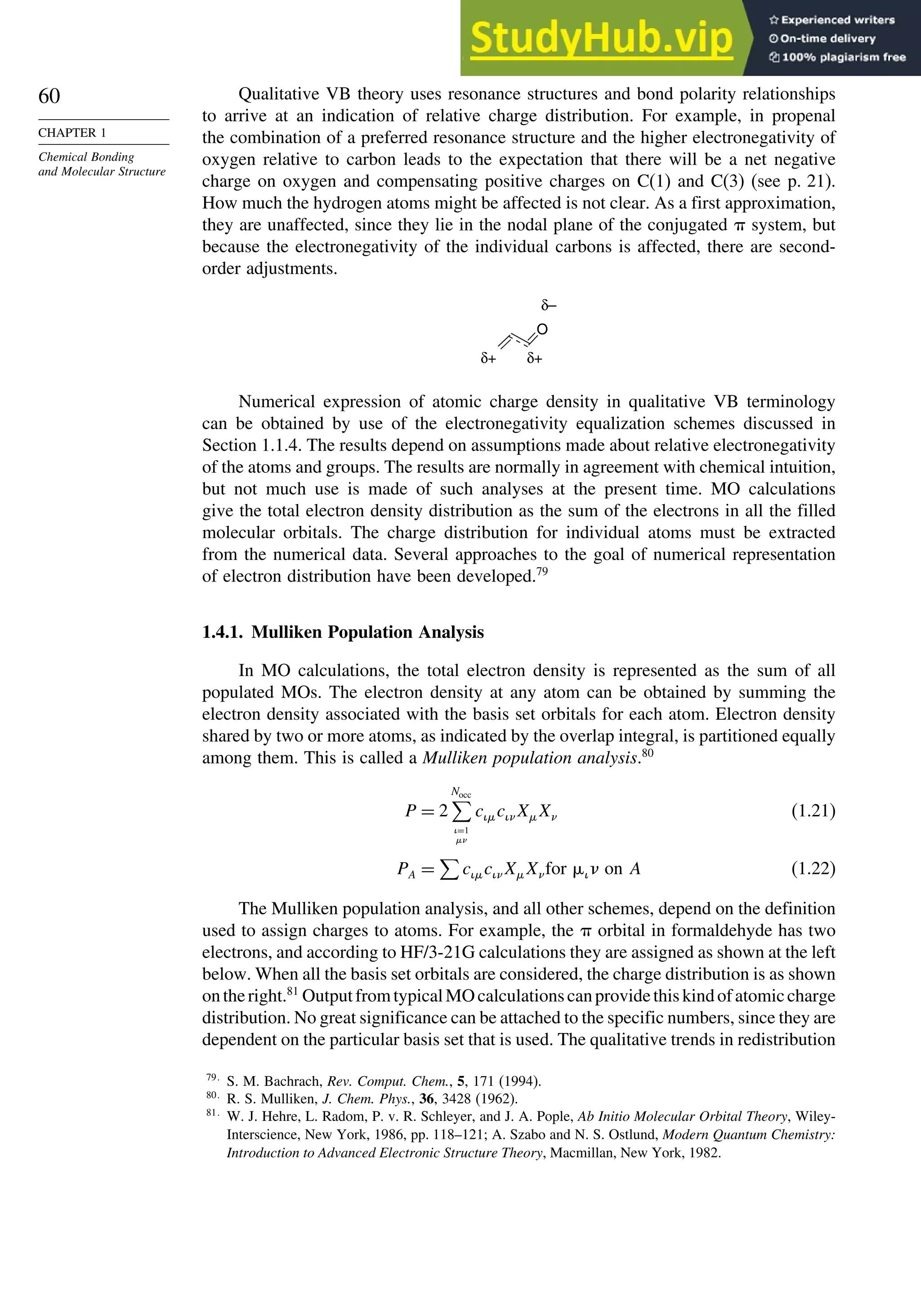 60
CHAPTER 1
Chemical Bonding
and Molecular Structure
Qualitative VB theory uses resonance structures and bond polarity relationships
to arrive at an indication of relative charge distribution. For example, in propenal
the combination of a preferred resonance structure and the higher electronegativity of
oxygen relative to carbon leads to the expectation that there will be a net negative
charge on oxygen and compensating positive charges on C(1) and C(3) (see p. 21).
How much the hydrogen atoms might be affected is not clear. As a first approximation,
they are unaffected, since they lie in the nodal plane of the conjugated  system, but
because the electronegativity of the individual carbons is affected, there are second-
order adjustments.
O
δ–
δ+
δ+
Numerical expression of atomic charge density in qualitative VB terminology
can be obtained by use of the electronegativity equalization schemes discussed in
Section 1.1.4. The results depend on assumptions made about relative electronegativity
of the atoms and groups. The results are normally in agreement with chemical intuition,
but not much use is made of such analyses at the present time. MO calculations
give the total electron density distribution as the sum of the electrons in all the filled
molecular orbitals. The charge distribution for individual atoms must be extracted
from the numerical data. Several approaches to the goal of numerical representation
of electron distribution have been developed.79
1.4.1. Mulliken Population Analysis
In MO calculations, the total electron density is represented as the sum of all
populated MOs. The electron density at any atom can be obtained by summing the
electron density associated with the basis set orbitals for each atom. Electron density
shared by two or more atoms, as indicated by the overlap integral, is partitioned equally
among them. This is called a Mulliken population analysis.80
P = 2
Nocc

#=1
$
c#$c# X$X (1.21)
PA =

c#$c# X$X for %# on A (1.22)
The Mulliken population analysis, and all other schemes, depend on the definition
used to assign charges to atoms. For example, the  orbital in formaldehyde has two
electrons, and according to HF/3-21G calculations they are assigned as shown at the left
below. When all the basis set orbitals are considered, the charge distribution is as shown
ontheright.81
OutputfromtypicalMOcalculationscanprovidethiskindofatomiccharge
distribution. No great significance can be attached to the specific numbers, since they are
dependent on the particular basis set that is used. The qualitative trends in redistribution
79
S. M. Bachrach, Rev. Comput. Chem., 5, 171 (1994).
80
R. S. Mulliken, J. Chem. Phys., 36, 3428 (1962).
81
W. J. Hehre, L. Radom, P. v. R. Schleyer, and J. A. Pople, Ab Initio Molecular Orbital Theory, Wiley-
Interscience, New York, 1986, pp. 118–121; A. Szabo and N. S. Ostlund, Modern Quantum Chemistry:
Introduction to Advanced Electronic Structure Theory, Macmillan, New York, 1982.
 