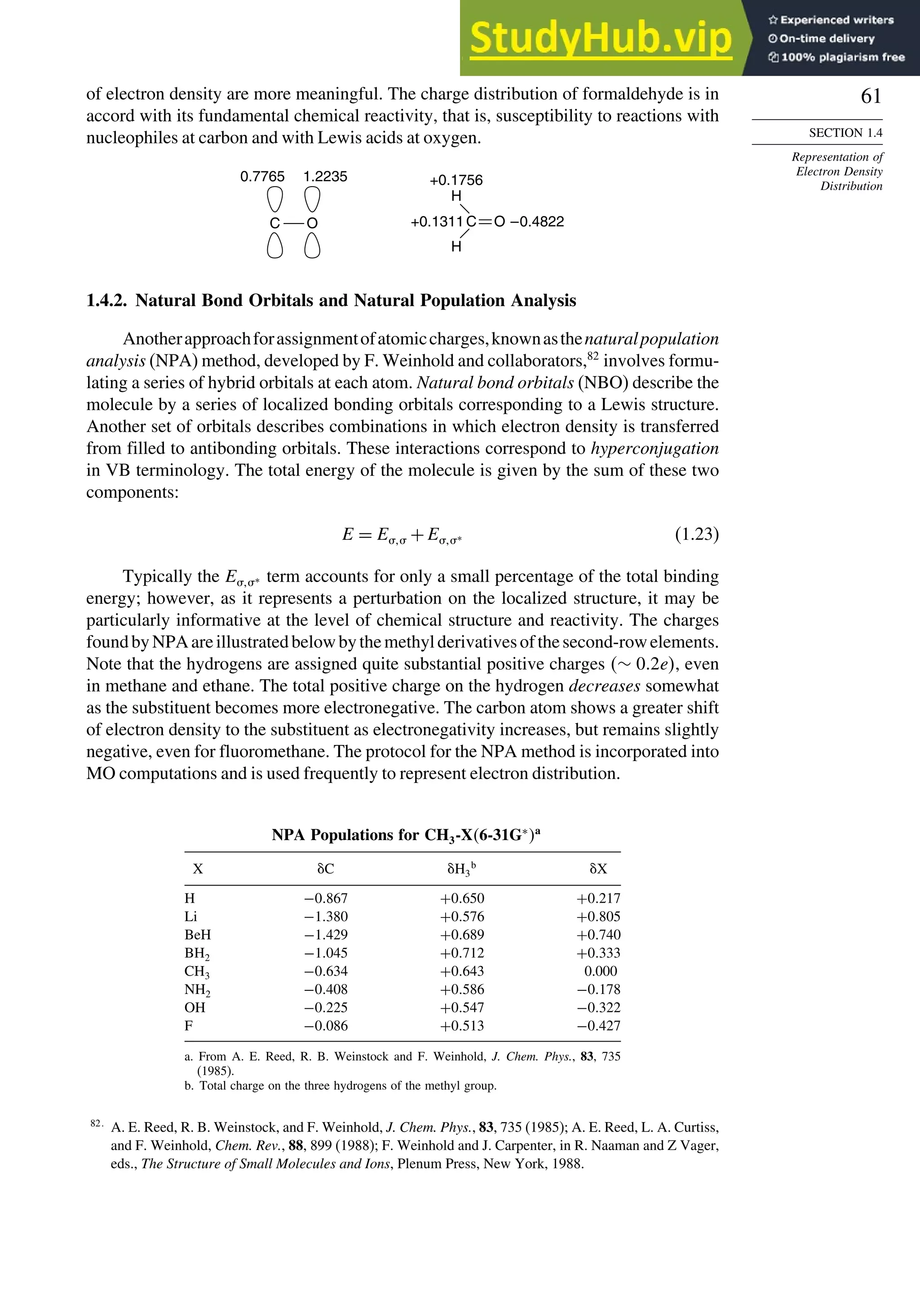 61
SECTION 1.4
Representation of
Electron Density
Distribution
of electron density are more meaningful. The charge distribution of formaldehyde is in
accord with its fundamental chemical reactivity, that is, susceptibility to reactions with
nucleophiles at carbon and with Lewis acids at oxygen.
C
H
H
+0.1756
+0.1311 –0.4822
O
C
0.7765 1.2235
O
1.4.2. Natural Bond Orbitals and Natural Population Analysis
Anotherapproachforassignmentofatomiccharges,knownasthenaturalpopulation
analysis (NPA) method, developed by F. Weinhold and collaborators,82
involves formu-
lating a series of hybrid orbitals at each atom. Natural bond orbitals (NBO) describe the
molecule by a series of localized bonding orbitals corresponding to a Lewis structure.
Another set of orbitals describes combinations in which electron density is transferred
from filled to antibonding orbitals. These interactions correspond to hyperconjugation
in VB terminology. The total energy of the molecule is given by the sum of these two
components:
E = E +E∗ (1.23)
Typically the E∗ term accounts for only a small percentage of the total binding
energy; however, as it represents a perturbation on the localized structure, it may be
particularly informative at the level of chemical structure and reactivity. The charges
foundbyNPAareillustratedbelowbythemethylderivativesofthesecond-rowelements.
Note that the hydrogens are assigned quite substantial positive charges ∼ 02e, even
in methane and ethane. The total positive charge on the hydrogen decreases somewhat
as the substituent becomes more electronegative. The carbon atom shows a greater shift
of electron density to the substituent as electronegativity increases, but remains slightly
negative, even for fluoromethane. The protocol for the NPA method is incorporated into
MO computations and is used frequently to represent electron distribution.
NPA Populations for CH3-X6-31G∗
a
X C H3
b
X
H −0867 +0650 +0217
Li −1380 +0576 +0805
BeH −1429 +0689 +0740
BH2 −1045 +0712 +0333
CH3 −0634 +0643 0.000
NH2 −0408 +0586 −0178
OH −0225 +0547 −0322
F −0086 +0513 −0427
a. From A. E. Reed, R. B. Weinstock and F. Weinhold, J. Chem. Phys., 83, 735
(1985).
b. Total charge on the three hydrogens of the methyl group.
82
A. E. Reed, R. B. Weinstock, and F. Weinhold, J. Chem. Phys., 83, 735 (1985); A. E. Reed, L. A. Curtiss,
and F. Weinhold, Chem. Rev., 88, 899 (1988); F. Weinhold and J. Carpenter, in R. Naaman and Z Vager,
eds., The Structure of Small Molecules and Ions, Plenum Press, New York, 1988.
 