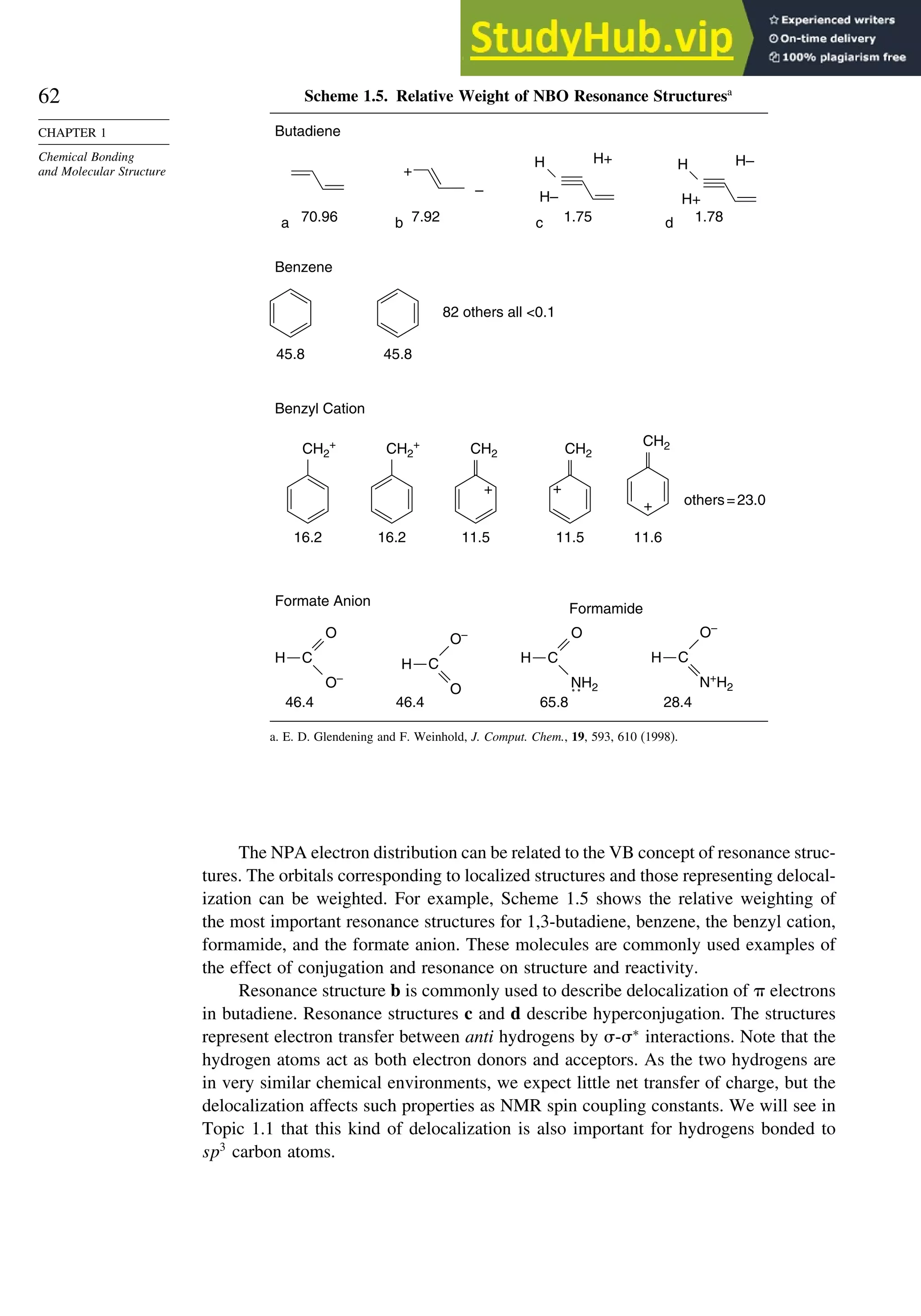 62
CHAPTER 1
Chemical Bonding
and Molecular Structure
Scheme 1.5. Relative Weight of NBO Resonance Structuresa
Butadiene
a 70.96
+
b
–
7.92
H H+
H–
c 1.75
H H–
H+
d 1.78
Benzene
45.8 45.8
82 others all 0.1
Benzyl Cation
others=23.0
Formate Anion
Formamide
CH2
11.5
+
CH2
+
+
11.5
CH2
11.6
CH2
+
16.2
CH2
+
16.2
46.4
H C
–
O
O
46.4
H
O
–
O
C
28.4
H
–
O
C
N+
H2
65.8
H C
O
NH2
a. E. D. Glendening and F. Weinhold, J. Comput. Chem., 19, 593, 610 (1998).
The NPA electron distribution can be related to the VB concept of resonance struc-
tures. The orbitals corresponding to localized structures and those representing delocal-
ization can be weighted. For example, Scheme 1.5 shows the relative weighting of
the most important resonance structures for 1,3-butadiene, benzene, the benzyl cation,
formamide, and the formate anion. These molecules are commonly used examples of
the effect of conjugation and resonance on structure and reactivity.
Resonance structure b is commonly used to describe delocalization of  electrons
in butadiene. Resonance structures c and d describe hyperconjugation. The structures
represent electron transfer between anti hydrogens by -∗
interactions. Note that the
hydrogen atoms act as both electron donors and acceptors. As the two hydrogens are
in very similar chemical environments, we expect little net transfer of charge, but the
delocalization affects such properties as NMR spin coupling constants. We will see in
Topic 1.1 that this kind of delocalization is also important for hydrogens bonded to
sp3
carbon atoms.
 