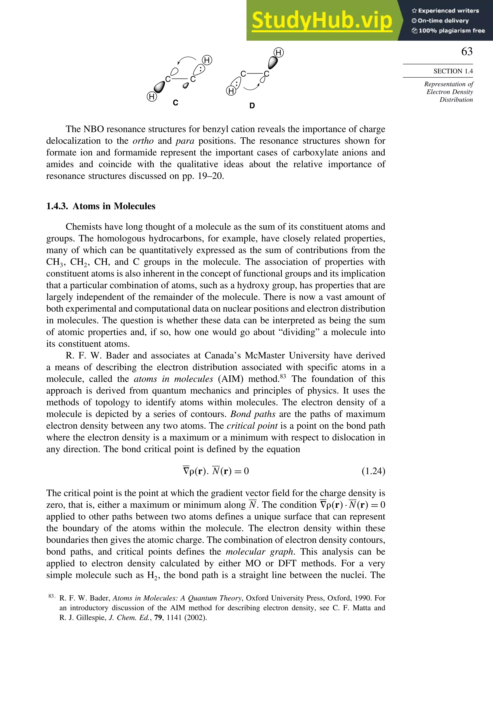 63
SECTION 1.4
Representation of
Electron Density
Distribution
H
H
C C
C C
H
H
D
C
The NBO resonance structures for benzyl cation reveals the importance of charge
delocalization to the ortho and para positions. The resonance structures shown for
formate ion and formamide represent the important cases of carboxylate anions and
amides and coincide with the qualitative ideas about the relative importance of
resonance structures discussed on pp. 19–20.
1.4.3. Atoms in Molecules
Chemists have long thought of a molecule as the sum of its constituent atoms and
groups. The homologous hydrocarbons, for example, have closely related properties,
many of which can be quantitatively expressed as the sum of contributions from the
CH3, CH2, CH, and C groups in the molecule. The association of properties with
constituent atoms is also inherent in the concept of functional groups and its implication
that a particular combination of atoms, such as a hydroxy group, has properties that are
largely independent of the remainder of the molecule. There is now a vast amount of
both experimental and computational data on nuclear positions and electron distribution
in molecules. The question is whether these data can be interpreted as being the sum
of atomic properties and, if so, how one would go about “dividing” a molecule into
its constituent atoms.
R. F. W. Bader and associates at Canada’s McMaster University have derived
a means of describing the electron distribution associated with specific atoms in a
molecule, called the atoms in molecules (AIM) method.83
The foundation of this
approach is derived from quantum mechanics and principles of physics. It uses the
methods of topology to identify atoms within molecules. The electron density of a
molecule is depicted by a series of contours. Bond paths are the paths of maximum
electron density between any two atoms. The critical point is a point on the bond path
where the electron density is a maximum or a minimum with respect to dislocation in
any direction. The bond critical point is defined by the equation
!r Nr = 0 (1.24)
The critical point is the point at which the gradient vector field for the charge density is
zero, that is, either a maximum or minimum along N. The condition !r·Nr = 0
applied to other paths between two atoms defines a unique surface that can represent
the boundary of the atoms within the molecule. The electron density within these
boundaries then gives the atomic charge. The combination of electron density contours,
bond paths, and critical points defines the molecular graph. This analysis can be
applied to electron density calculated by either MO or DFT methods. For a very
simple molecule such as H2, the bond path is a straight line between the nuclei. The
83
R. F. W. Bader, Atoms in Molecules: A Quantum Theory, Oxford University Press, Oxford, 1990. For
an introductory discussion of the AIM method for describing electron density, see C. F. Matta and
R. J. Gillespie, J. Chem. Ed., 79, 1141 (2002).
 