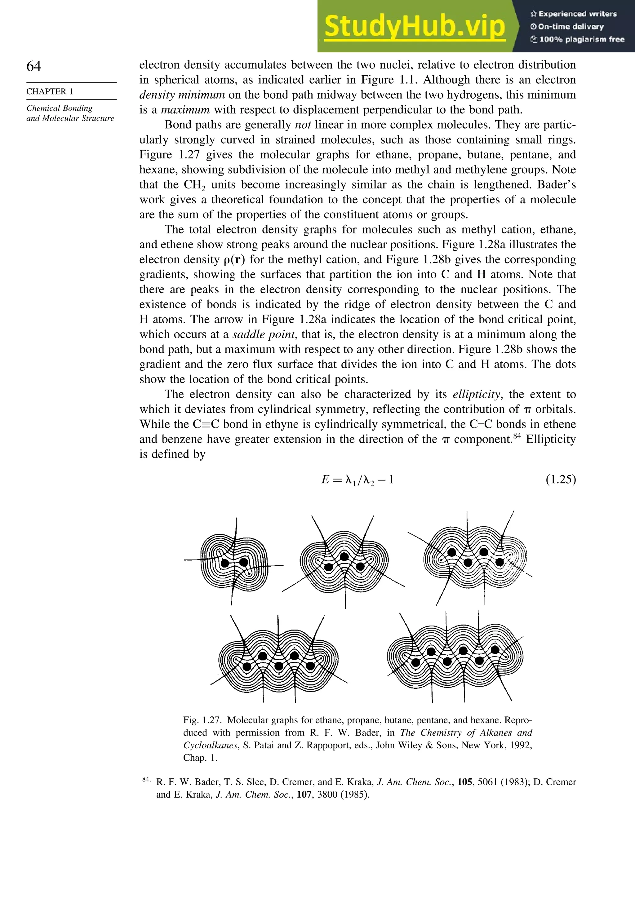 64
CHAPTER 1
Chemical Bonding
and Molecular Structure
electron density accumulates between the two nuclei, relative to electron distribution
in spherical atoms, as indicated earlier in Figure 1.1. Although there is an electron
density minimum on the bond path midway between the two hydrogens, this minimum
is a maximum with respect to displacement perpendicular to the bond path.
Bond paths are generally not linear in more complex molecules. They are partic-
ularly strongly curved in strained molecules, such as those containing small rings.
Figure 1.27 gives the molecular graphs for ethane, propane, butane, pentane, and
hexane, showing subdivision of the molecule into methyl and methylene groups. Note
that the CH2 units become increasingly similar as the chain is lengthened. Bader’s
work gives a theoretical foundation to the concept that the properties of a molecule
are the sum of the properties of the constituent atoms or groups.
The total electron density graphs for molecules such as methyl cation, ethane,
and ethene show strong peaks around the nuclear positions. Figure 1.28a illustrates the
electron density r for the methyl cation, and Figure 1.28b gives the corresponding
gradients, showing the surfaces that partition the ion into C and H atoms. Note that
there are peaks in the electron density corresponding to the nuclear positions. The
existence of bonds is indicated by the ridge of electron density between the C and
H atoms. The arrow in Figure 1.28a indicates the location of the bond critical point,
which occurs at a saddle point, that is, the electron density is at a minimum along the
bond path, but a maximum with respect to any other direction. Figure 1.28b shows the
gradient and the zero flux surface that divides the ion into C and H atoms. The dots
show the location of the bond critical points.
The electron density can also be characterized by its ellipticity, the extent to
which it deviates from cylindrical symmetry, reflecting the contribution of  orbitals.
While the C≡C bond in ethyne is cylindrically symmetrical, the C–C bonds in ethene
and benzene have greater extension in the direction of the  component.84
Ellipticity
is defined by
E = '1/'2 −1 (1.25)
Fig. 1.27. Molecular graphs for ethane, propane, butane, pentane, and hexane. Repro-
duced with permission from R. F. W. Bader, in The Chemistry of Alkanes and
Cycloalkanes, S. Patai and Z. Rappoport, eds., John Wiley  Sons, New York, 1992,
Chap. 1.
84
R. F. W. Bader, T. S. Slee, D. Cremer, and E. Kraka, J. Am. Chem. Soc., 105, 5061 (1983); D. Cremer
and E. Kraka, J. Am. Chem. Soc., 107, 3800 (1985).
 