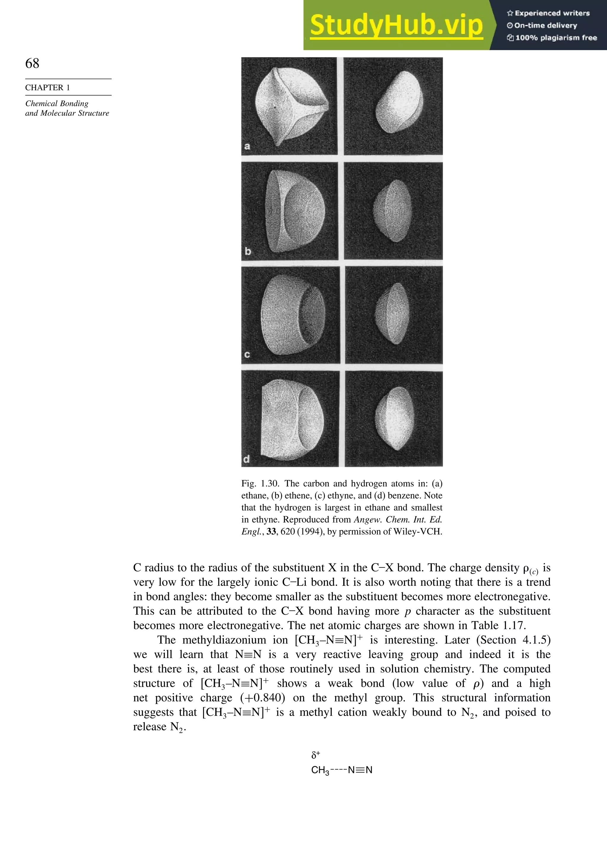 68
CHAPTER 1
Chemical Bonding
and Molecular Structure
Fig. 1.30. The carbon and hydrogen atoms in: (a)
ethane, (b) ethene, (c) ethyne, and (d) benzene. Note
that the hydrogen is largest in ethane and smallest
in ethyne. Reproduced from Angew. Chem. Int. Ed.
Engl., 33, 620 (1994), by permission of Wiley-VCH.
C radius to the radius of the substituent X in the C–X bond. The charge density c is
very low for the largely ionic C–Li bond. It is also worth noting that there is a trend
in bond angles: they become smaller as the substituent becomes more electronegative.
This can be attributed to the C–X bond having more p character as the substituent
becomes more electronegative. The net atomic charges are shown in Table 1.17.
The methyldiazonium ion CH3–N≡N +
is interesting. Later (Section 4.1.5)
we will learn that N≡N is a very reactive leaving group and indeed it is the
best there is, at least of those routinely used in solution chemistry. The computed
structure of CH3–N≡N +
shows a weak bond (low value of ) and a high
net positive charge +0840 on the methyl group. This structural information
suggests that CH3–N≡N +
is a methyl cation weakly bound to N2, and poised to
release N2.
CH3
δ+
N N
 