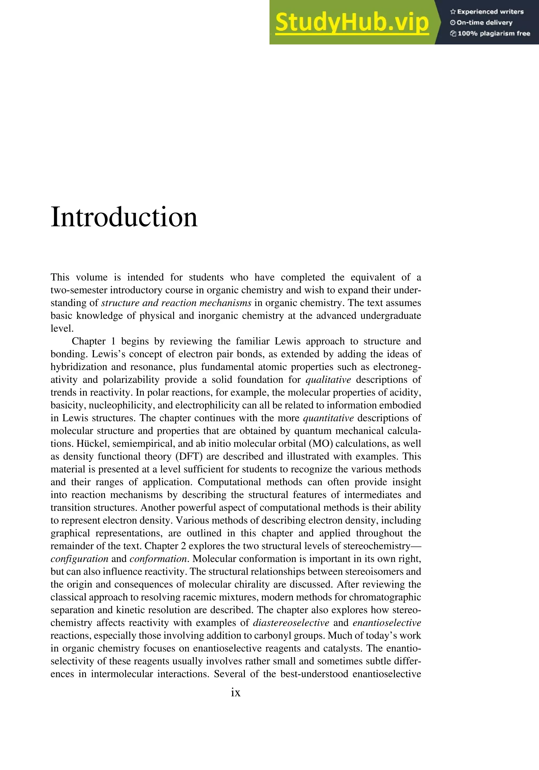 Introduction
This volume is intended for students who have completed the equivalent of a
two-semester introductory course in organic chemistry and wish to expand their under-
standing of structure and reaction mechanisms in organic chemistry. The text assumes
basic knowledge of physical and inorganic chemistry at the advanced undergraduate
level.
Chapter 1 begins by reviewing the familiar Lewis approach to structure and
bonding. Lewis’s concept of electron pair bonds, as extended by adding the ideas of
hybridization and resonance, plus fundamental atomic properties such as electroneg-
ativity and polarizability provide a solid foundation for qualitative descriptions of
trends in reactivity. In polar reactions, for example, the molecular properties of acidity,
basicity, nucleophilicity, and electrophilicity can all be related to information embodied
in Lewis structures. The chapter continues with the more quantitative descriptions of
molecular structure and properties that are obtained by quantum mechanical calcula-
tions. Hückel, semiempirical, and ab initio molecular orbital (MO) calculations, as well
as density functional theory (DFT) are described and illustrated with examples. This
material is presented at a level sufficient for students to recognize the various methods
and their ranges of application. Computational methods can often provide insight
into reaction mechanisms by describing the structural features of intermediates and
transition structures. Another powerful aspect of computational methods is their ability
to represent electron density. Various methods of describing electron density, including
graphical representations, are outlined in this chapter and applied throughout the
remainder of the text. Chapter 2 explores the two structural levels of stereochemistry—
configuration and conformation. Molecular conformation is important in its own right,
but can also influence reactivity. The structural relationships between stereoisomers and
the origin and consequences of molecular chirality are discussed. After reviewing the
classical approach to resolving racemic mixtures, modern methods for chromatographic
separation and kinetic resolution are described. The chapter also explores how stereo-
chemistry affects reactivity with examples of diastereoselective and enantioselective
reactions, especially those involving addition to carbonyl groups. Much of today’s work
in organic chemistry focuses on enantioselective reagents and catalysts. The enantio-
selectivity of these reagents usually involves rather small and sometimes subtle differ-
ences in intermolecular interactions. Several of the best-understood enantioselective
ix
 