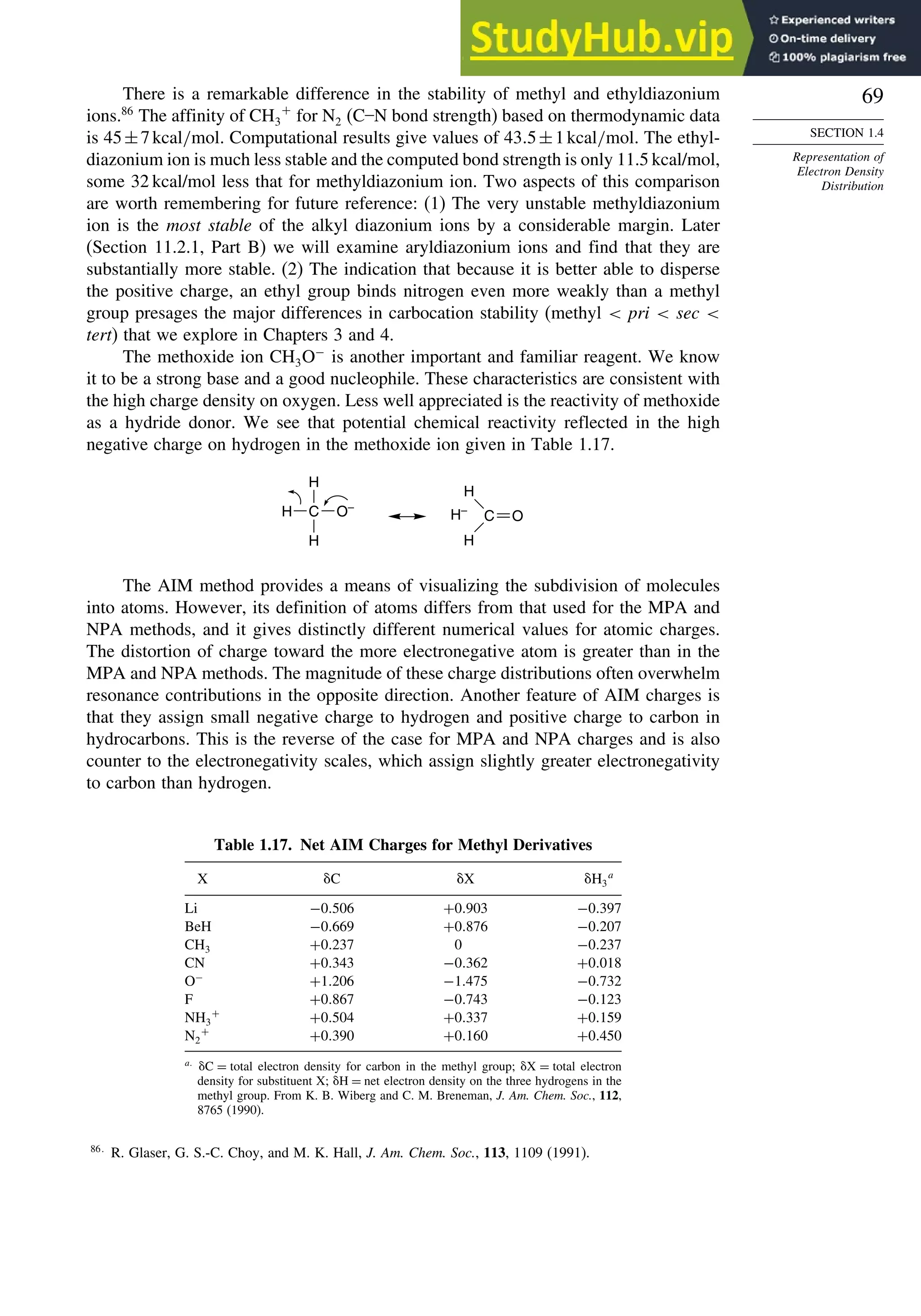 69
SECTION 1.4
Representation of
Electron Density
Distribution
There is a remarkable difference in the stability of methyl and ethyldiazonium
ions.86
The affinity of CH3
+
for N2 (C–N bond strength) based on thermodynamic data
is 45±7kcal/mol. Computational results give values of 435±1kcal/mol. The ethyl-
diazonium ion is much less stable and the computed bond strength is only 11.5 kcal/mol,
some 32 kcal/mol less that for methyldiazonium ion. Two aspects of this comparison
are worth remembering for future reference: (1) The very unstable methyldiazonium
ion is the most stable of the alkyl diazonium ions by a considerable margin. Later
(Section 11.2.1, Part B) we will examine aryldiazonium ions and find that they are
substantially more stable. (2) The indication that because it is better able to disperse
the positive charge, an ethyl group binds nitrogen even more weakly than a methyl
group presages the major differences in carbocation stability (methyl  pri  sec 
tert) that we explore in Chapters 3 and 4.
The methoxide ion CH3O−
is another important and familiar reagent. We know
it to be a strong base and a good nucleophile. These characteristics are consistent with
the high charge density on oxygen. Less well appreciated is the reactivity of methoxide
as a hydride donor. We see that potential chemical reactivity reflected in the high
negative charge on hydrogen in the methoxide ion given in Table 1.17.
C
H
H
H
O–
C
H
H
H–
O
The AIM method provides a means of visualizing the subdivision of molecules
into atoms. However, its definition of atoms differs from that used for the MPA and
NPA methods, and it gives distinctly different numerical values for atomic charges.
The distortion of charge toward the more electronegative atom is greater than in the
MPA and NPA methods. The magnitude of these charge distributions often overwhelm
resonance contributions in the opposite direction. Another feature of AIM charges is
that they assign small negative charge to hydrogen and positive charge to carbon in
hydrocarbons. This is the reverse of the case for MPA and NPA charges and is also
counter to the electronegativity scales, which assign slightly greater electronegativity
to carbon than hydrogen.
Table 1.17. Net AIM Charges for Methyl Derivatives
X C X H3
a
Li −0506 +0903 −0397
BeH −0669 +0876 −0207
CH3 +0237 0 −0237
CN +0343 −0362 +0018
O−
+1206 −1475 −0732
F +0867 −0743 −0123
NH3
+
+0504 +0337 +0159
N2
+
+0390 +0160 +0450
a
C = total electron density for carbon in the methyl group; X = total electron
density for substituent X; H = net electron density on the three hydrogens in the
methyl group. From K. B. Wiberg and C. M. Breneman, J. Am. Chem. Soc., 112,
8765 (1990).
86
R. Glaser, G. S.-C. Choy, and M. K. Hall, J. Am. Chem. Soc., 113, 1109 (1991).
 