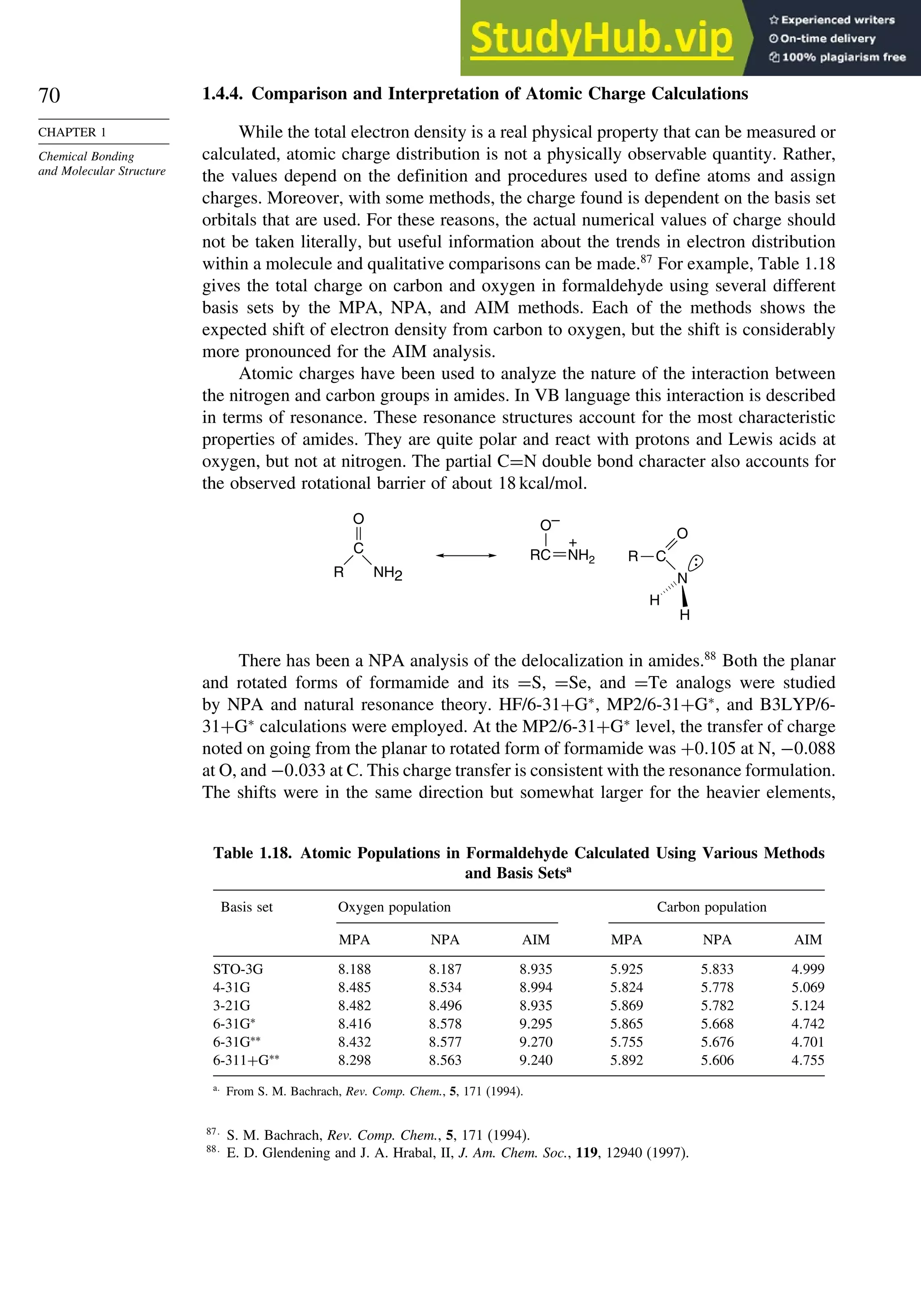 70
CHAPTER 1
Chemical Bonding
and Molecular Structure
1.4.4. Comparison and Interpretation of Atomic Charge Calculations
While the total electron density is a real physical property that can be measured or
calculated, atomic charge distribution is not a physically observable quantity. Rather,
the values depend on the definition and procedures used to define atoms and assign
charges. Moreover, with some methods, the charge found is dependent on the basis set
orbitals that are used. For these reasons, the actual numerical values of charge should
not be taken literally, but useful information about the trends in electron distribution
within a molecule and qualitative comparisons can be made.87
For example, Table 1.18
gives the total charge on carbon and oxygen in formaldehyde using several different
basis sets by the MPA, NPA, and AIM methods. Each of the methods shows the
expected shift of electron density from carbon to oxygen, but the shift is considerably
more pronounced for the AIM analysis.
Atomic charges have been used to analyze the nature of the interaction between
the nitrogen and carbon groups in amides. In VB language this interaction is described
in terms of resonance. These resonance structures account for the most characteristic
properties of amides. They are quite polar and react with protons and Lewis acids at
oxygen, but not at nitrogen. The partial C=N double bond character also accounts for
the observed rotational barrier of about 18 kcal/mol.
NH2
R
O
C
O–
+
RC NH2 C
N
H
H
O
R
There has been a NPA analysis of the delocalization in amides.88
Both the planar
and rotated forms of formamide and its =S, =Se, and =Te analogs were studied
by NPA and natural resonance theory. HF/6-31+G∗
, MP2/6-31+G∗
, and B3LYP/6-
31+G∗
calculations were employed. At the MP2/6-31+G∗
level, the transfer of charge
noted on going from the planar to rotated form of formamide was +0105 at N, −0088
at O, and −0033 at C. This charge transfer is consistent with the resonance formulation.
The shifts were in the same direction but somewhat larger for the heavier elements,
Table 1.18. Atomic Populations in Formaldehyde Calculated Using Various Methods
and Basis Setsa
Basis set Oxygen population Carbon population
MPA NPA AIM MPA NPA AIM
STO-3G 8188 8187 8935 5925 5833 4999
4-31G 8485 8534 8994 5824 5778 5069
3-21G 8482 8496 8935 5869 5782 5124
6-31G∗
8416 8578 9295 5865 5668 4742
6-31G∗∗
8432 8577 9270 5755 5676 4701
6-311+G∗∗
8298 8563 9240 5892 5606 4755
a
From S. M. Bachrach, Rev. Comp. Chem., 5, 171 (1994).
87
S. M. Bachrach, Rev. Comp. Chem., 5, 171 (1994).
88
E. D. Glendening and J. A. Hrabal, II, J. Am. Chem. Soc., 119, 12940 (1997).
 