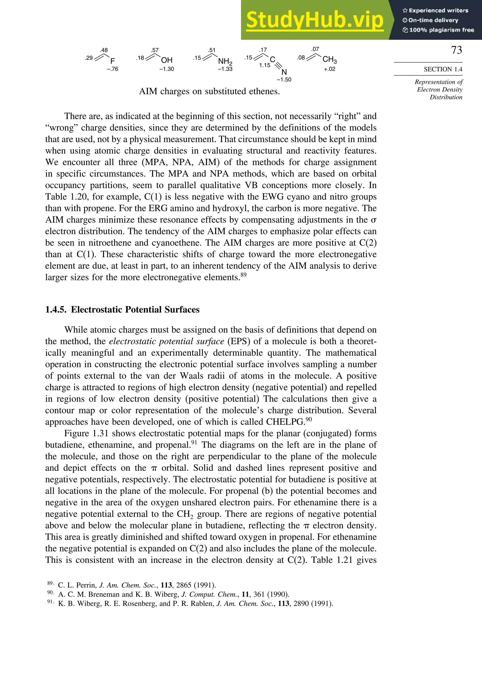 73
SECTION 1.4
Representation of
Electron Density
Distribution
F OH NH2
C
N
CH3
.29
.48
–.76 –1.30
.57
.18 .15
–1.33
.51
.15
.17
1.15
–1.50
.08
.07
+.02
AIM charges on substituted ethenes.
There are, as indicated at the beginning of this section, not necessarily “right” and
“wrong” charge densities, since they are determined by the definitions of the models
that are used, not by a physical measurement. That circumstance should be kept in mind
when using atomic charge densities in evaluating structural and reactivity features.
We encounter all three (MPA, NPA, AIM) of the methods for charge assignment
in specific circumstances. The MPA and NPA methods, which are based on orbital
occupancy partitions, seem to parallel qualitative VB conceptions more closely. In
Table 1.20, for example, C(1) is less negative with the EWG cyano and nitro groups
than with propene. For the ERG amino and hydroxyl, the carbon is more negative. The
AIM charges minimize these resonance effects by compensating adjustments in the 
electron distribution. The tendency of the AIM charges to emphasize polar effects can
be seen in nitroethene and cyanoethene. The AIM charges are more positive at C(2)
than at C(1). These characteristic shifts of charge toward the more electronegative
element are due, at least in part, to an inherent tendency of the AIM analysis to derive
larger sizes for the more electronegative elements.89
1.4.5. Electrostatic Potential Surfaces
While atomic charges must be assigned on the basis of definitions that depend on
the method, the electrostatic potential surface (EPS) of a molecule is both a theoret-
ically meaningful and an experimentally determinable quantity. The mathematical
operation in constructing the electronic potential surface involves sampling a number
of points external to the van der Waals radii of atoms in the molecule. A positive
charge is attracted to regions of high electron density (negative potential) and repelled
in regions of low electron density (positive potential) The calculations then give a
contour map or color representation of the molecule’s charge distribution. Several
approaches have been developed, one of which is called CHELPG.90
Figure 1.31 shows electrostatic potential maps for the planar (conjugated) forms
butadiene, ethenamine, and propenal.91
The diagrams on the left are in the plane of
the molecule, and those on the right are perpendicular to the plane of the molecule
and depict effects on the  orbital. Solid and dashed lines represent positive and
negative potentials, respectively. The electrostatic potential for butadiene is positive at
all locations in the plane of the molecule. For propenal (b) the potential becomes and
negative in the area of the oxygen unshared electron pairs. For ethenamine there is a
negative potential external to the CH2 group. There are regions of negative potential
above and below the molecular plane in butadiene, reflecting the  electron density.
This area is greatly diminished and shifted toward oxygen in propenal. For ethenamine
the negative potential is expanded on C(2) and also includes the plane of the molecule.
This is consistent with an increase in the electron density at C(2). Table 1.21 gives
89
C. L. Perrin, J. Am. Chem. Soc., 113, 2865 (1991).
90
A. C. M. Breneman and K. B. Wiberg, J. Comput. Chem., 11, 361 (1990).
91
K. B. Wiberg, R. E. Rosenberg, and P. R. Rablen, J. Am. Chem. Soc., 113, 2890 (1991).
 