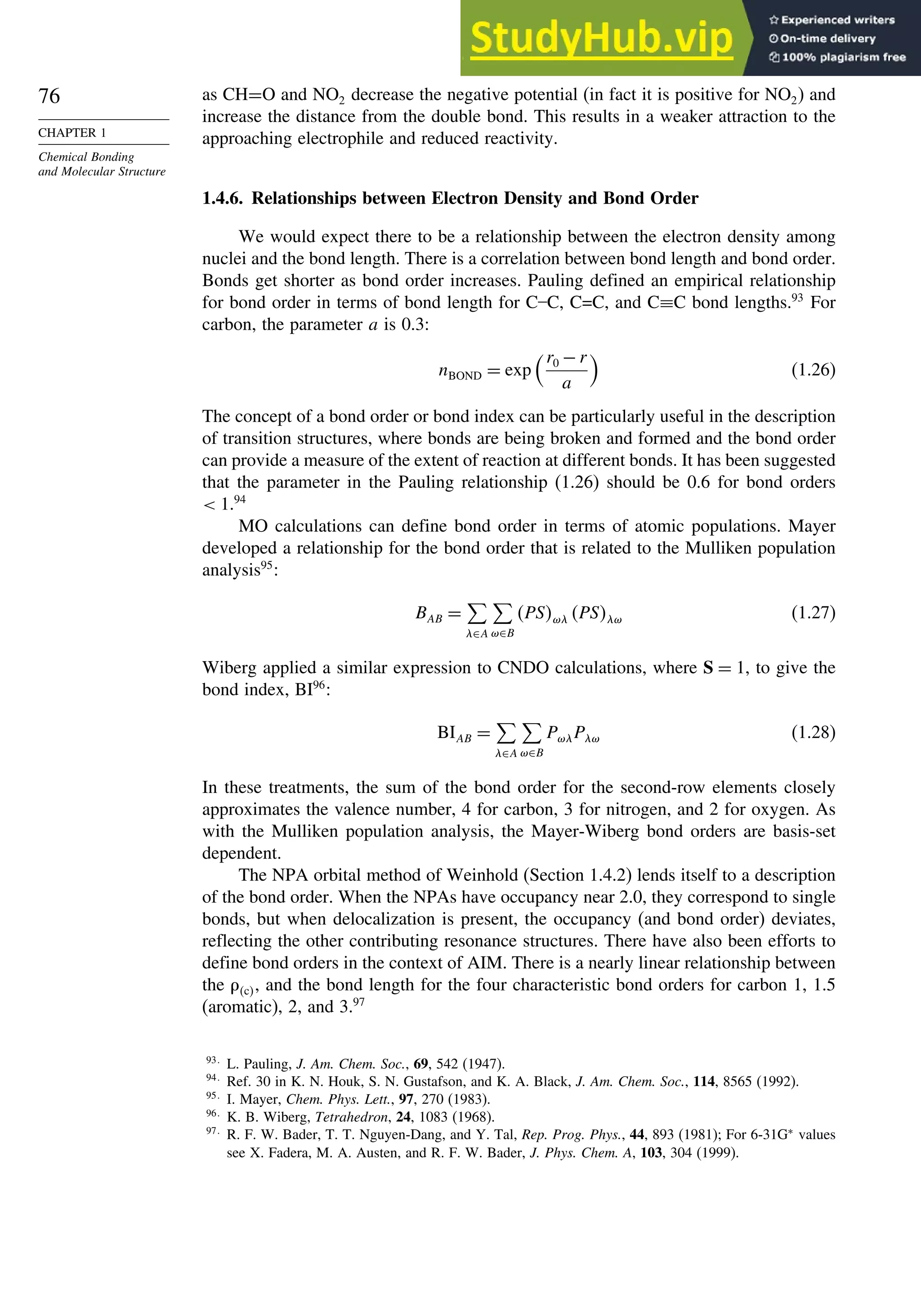 76
CHAPTER 1
Chemical Bonding
and Molecular Structure
as CH=O and NO2 decrease the negative potential (in fact it is positive for NO2) and
increase the distance from the double bond. This results in a weaker attraction to the
approaching electrophile and reduced reactivity.
1.4.6. Relationships between Electron Density and Bond Order
We would expect there to be a relationship between the electron density among
nuclei and the bond length. There is a correlation between bond length and bond order.
Bonds get shorter as bond order increases. Pauling defined an empirical relationship
for bond order in terms of bond length for C–C, C=C, and C≡C bond lengths.93
For
carbon, the parameter a is 0.3:
nBOND = exp
r0 −r
a

(1.26)
The concept of a bond order or bond index can be particularly useful in the description
of transition structures, where bonds are being broken and formed and the bond order
can provide a measure of the extent of reaction at different bonds. It has been suggested
that the parameter in the Pauling relationship (1.26) should be 0.6 for bond orders
 1.94
MO calculations can define bond order in terms of atomic populations. Mayer
developed a relationship for the bond order that is related to the Mulliken population
analysis95
:
BAB =

(∈A

)∈B
PS)( PS() (1.27)
Wiberg applied a similar expression to CNDO calculations, where S = 1, to give the
bond index, BI96
:
BIAB =

(∈A

)∈B
P)(P() (1.28)
In these treatments, the sum of the bond order for the second-row elements closely
approximates the valence number, 4 for carbon, 3 for nitrogen, and 2 for oxygen. As
with the Mulliken population analysis, the Mayer-Wiberg bond orders are basis-set
dependent.
The NPA orbital method of Weinhold (Section 1.4.2) lends itself to a description
of the bond order. When the NPAs have occupancy near 2.0, they correspond to single
bonds, but when delocalization is present, the occupancy (and bond order) deviates,
reflecting the other contributing resonance structures. There have also been efforts to
define bond orders in the context of AIM. There is a nearly linear relationship between
the c, and the bond length for the four characteristic bond orders for carbon 1, 1.5
(aromatic), 2, and 3.97
93
L. Pauling, J. Am. Chem. Soc., 69, 542 (1947).
94
Ref. 30 in K. N. Houk, S. N. Gustafson, and K. A. Black, J. Am. Chem. Soc., 114, 8565 (1992).
95
I. Mayer, Chem. Phys. Lett., 97, 270 (1983).
96
K. B. Wiberg, Tetrahedron, 24, 1083 (1968).
97
R. F. W. Bader, T. T. Nguyen-Dang, and Y. Tal, Rep. Prog. Phys., 44, 893 (1981); For 6-31G∗
values
see X. Fadera, M. A. Austen, and R. F. W. Bader, J. Phys. Chem. A, 103, 304 (1999).
 