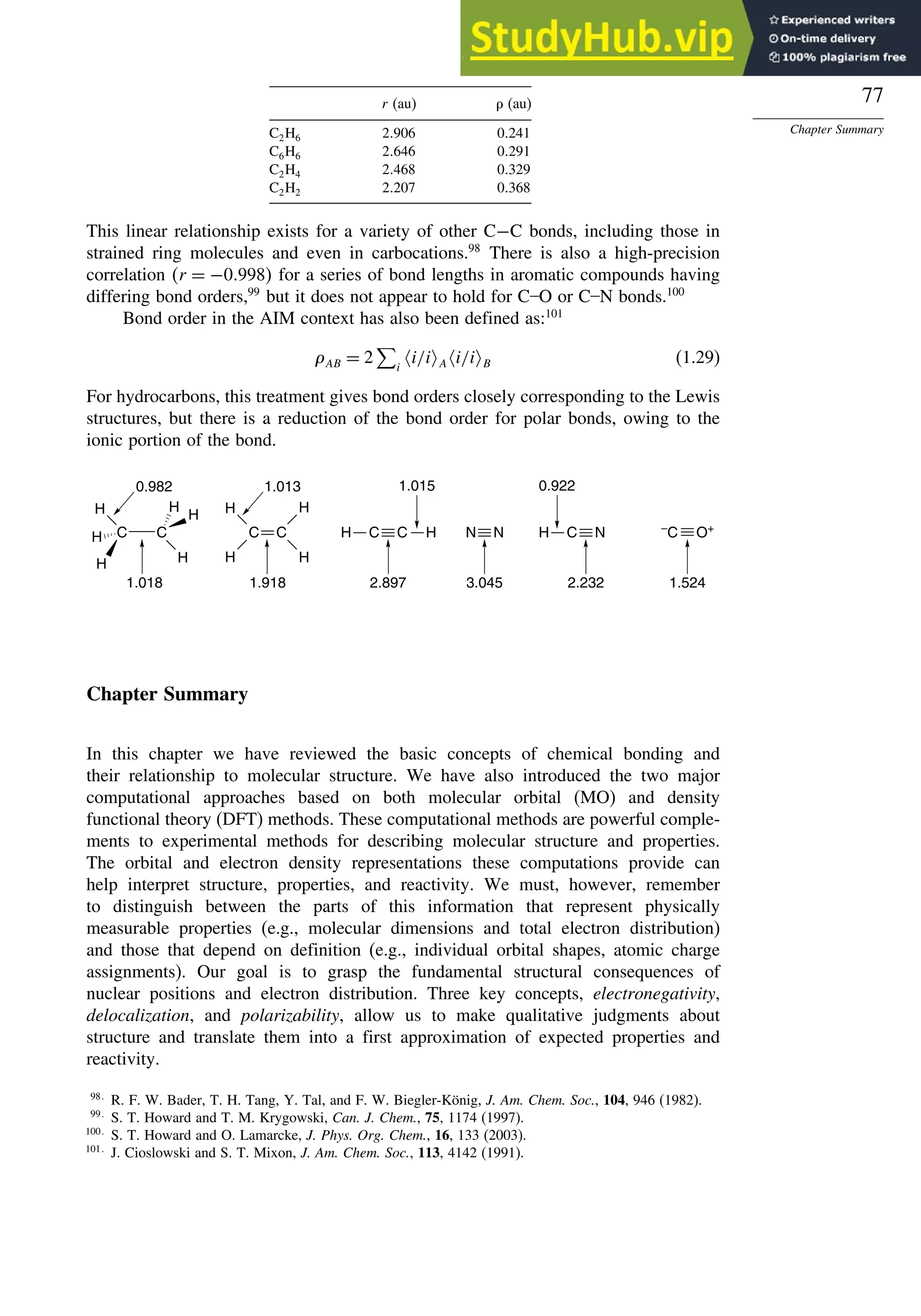 77
Chapter Summary
r (au)  (au)
C2H6 2906 0241
C6H6 2646 0291
C2H4 2468 0329
C2H2 2207 0368
This linear relationship exists for a variety of other C−C bonds, including those in
strained ring molecules and even in carbocations.98
There is also a high-precision
correlation r = −0998 for a series of bond lengths in aromatic compounds having
differing bond orders,99
but it does not appear to hold for C–O or C–N bonds.100
Bond order in the AIM context has also been defined as:101
AB = 2

i
i/i A i/i B (1.29)
For hydrocarbons, this treatment gives bond orders closely corresponding to the Lewis
structures, but there is a reduction of the bond order for polar bonds, owing to the
ionic portion of the bond.
H
H
H
0.982
1.018
1.013
1.918
1.015
2.897 3.045
0.922
2.232 1.524
C
C C
H
H
C
H
H
H
H
H C C
H H C N
H –
C O+
N N
Chapter Summary
In this chapter we have reviewed the basic concepts of chemical bonding and
their relationship to molecular structure. We have also introduced the two major
computational approaches based on both molecular orbital (MO) and density
functional theory (DFT) methods. These computational methods are powerful comple-
ments to experimental methods for describing molecular structure and properties.
The orbital and electron density representations these computations provide can
help interpret structure, properties, and reactivity. We must, however, remember
to distinguish between the parts of this information that represent physically
measurable properties (e.g., molecular dimensions and total electron distribution)
and those that depend on definition (e.g., individual orbital shapes, atomic charge
assignments). Our goal is to grasp the fundamental structural consequences of
nuclear positions and electron distribution. Three key concepts, electronegativity,
delocalization, and polarizability, allow us to make qualitative judgments about
structure and translate them into a first approximation of expected properties and
reactivity.
98
R. F. W. Bader, T. H. Tang, Y. Tal, and F. W. Biegler-König, J. Am. Chem. Soc., 104, 946 (1982).
99
S. T. Howard and T. M. Krygowski, Can. J. Chem., 75, 1174 (1997).
100
S. T. Howard and O. Lamarcke, J. Phys. Org. Chem., 16, 133 (2003).
101
J. Cioslowski and S. T. Mixon, J. Am. Chem. Soc., 113, 4142 (1991).
 