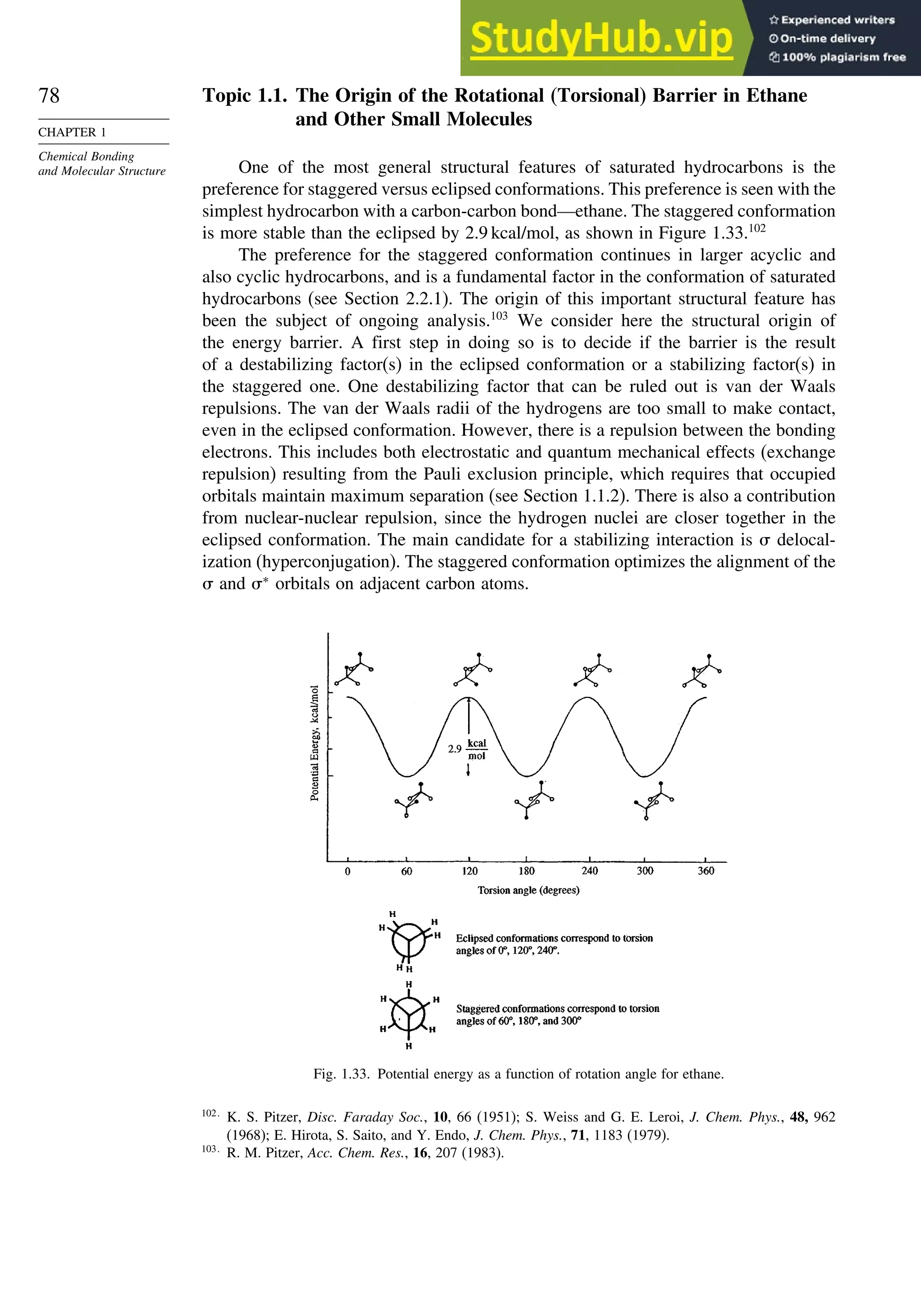 78
CHAPTER 1
Chemical Bonding
and Molecular Structure
Topic 1.1. The Origin of the Rotational (Torsional) Barrier in Ethane
and Other Small Molecules
One of the most general structural features of saturated hydrocarbons is the
preference for staggered versus eclipsed conformations. This preference is seen with the
simplest hydrocarbon with a carbon-carbon bond—ethane. The staggered conformation
is more stable than the eclipsed by 2.9 kcal/mol, as shown in Figure 1.33.102
The preference for the staggered conformation continues in larger acyclic and
also cyclic hydrocarbons, and is a fundamental factor in the conformation of saturated
hydrocarbons (see Section 2.2.1). The origin of this important structural feature has
been the subject of ongoing analysis.103
We consider here the structural origin of
the energy barrier. A first step in doing so is to decide if the barrier is the result
of a destabilizing factor(s) in the eclipsed conformation or a stabilizing factor(s) in
the staggered one. One destabilizing factor that can be ruled out is van der Waals
repulsions. The van der Waals radii of the hydrogens are too small to make contact,
even in the eclipsed conformation. However, there is a repulsion between the bonding
electrons. This includes both electrostatic and quantum mechanical effects (exchange
repulsion) resulting from the Pauli exclusion principle, which requires that occupied
orbitals maintain maximum separation (see Section 1.1.2). There is also a contribution
from nuclear-nuclear repulsion, since the hydrogen nuclei are closer together in the
eclipsed conformation. The main candidate for a stabilizing interaction is  delocal-
ization (hyperconjugation). The staggered conformation optimizes the alignment of the
 and ∗
orbitals on adjacent carbon atoms.
Fig. 1.33. Potential energy as a function of rotation angle for ethane.
102
K. S. Pitzer, Disc. Faraday Soc., 10, 66 (1951); S. Weiss and G. E. Leroi, J. Chem. Phys., 48, 962
(1968); E. Hirota, S. Saito, and Y. Endo, J. Chem. Phys., 71, 1183 (1979).
103
R. M. Pitzer, Acc. Chem. Res., 16, 207 (1983).
 