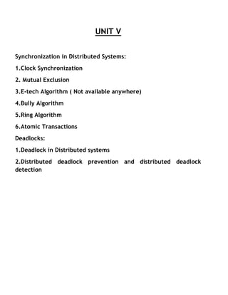 UNIT V
Synchronization in Distributed Systems:
1.Clock Synchronization
2. Mutual Exclusion
3.E-tech Algorithm ( Not available anywhere)
4.Bully Algorithm
5.Ring Algorithm
6.Atomic Transactions
Deadlocks:
1.Deadlock in Distributed systems
2.Distributed deadlock prevention and distributed deadlock
detection
 