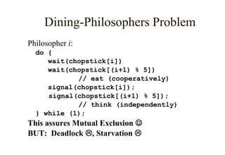 Dining-Philosophers Problem
Philosopher i:
do {
wait(chopstick[i])
wait(chopstick[(i+1) % 5])
// eat (cooperatively)
signal(chopstick[i]);
signal(chopstick[(i+1) % 5]);
// think (independently)
} while (1);
This assures Mutual Exclusion 
BUT: Deadlock , Starvation 
 