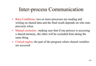 103
Inter-process Communication
• Race Conditions: two or more processes are reading and
writing on shared data and the final result depends on who runs
precisely when
• Mutual exclusion : making sure that if one process is accessing
a shared memory, the other will be excluded form doing the
same thing
• Critical region: the part of the program where shared variables
are accessed
 