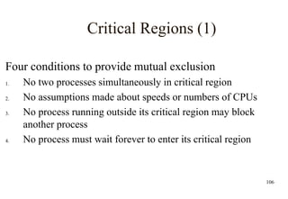 106
Critical Regions (1)
Four conditions to provide mutual exclusion
1. No two processes simultaneously in critical region
2. No assumptions made about speeds or numbers of CPUs
3. No process running outside its critical region may block
another process
4. No process must wait forever to enter its critical region
 