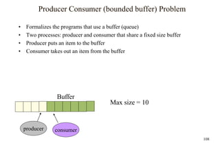 108
Producer Consumer (bounded buffer) Problem
• Formalizes the programs that use a buffer (queue)
• Two processes: producer and consumer that share a fixed size buffer
• Producer puts an item to the buffer
• Consumer takes out an item from the buffer
Buffer
producer consumer
Max size = 10
 
