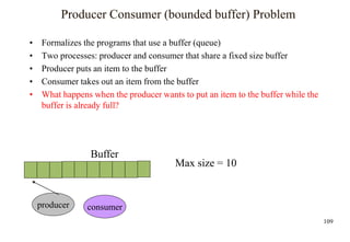 109
Producer Consumer (bounded buffer) Problem
• Formalizes the programs that use a buffer (queue)
• Two processes: producer and consumer that share a fixed size buffer
• Producer puts an item to the buffer
• Consumer takes out an item from the buffer
• What happens when the producer wants to put an item to the buffer while the
buffer is already full?
Buffer
producer consumer
Max size = 10
 