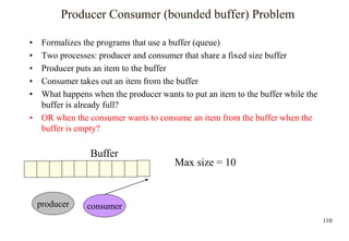 110
Producer Consumer (bounded buffer) Problem
• Formalizes the programs that use a buffer (queue)
• Two processes: producer and consumer that share a fixed size buffer
• Producer puts an item to the buffer
• Consumer takes out an item from the buffer
• What happens when the producer wants to put an item to the buffer while the
buffer is already full?
• OR when the consumer wants to consume an item from the buffer when the
buffer is empty?
Buffer
producer consumer
Max size = 10
 