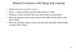 111
Mutual Exclusion with Sleep and wakeup
• Solution is to use sleep and wakeup
• Sleep: a system call that causes the caller process to block
• Wakeup: a system call that wakes up a process (given as parameter)
• When the producer wants to put an item to the buffer and the buffer is full
then it sleeps
• When the consumer wants to remove an item from the buffer and the buffer
is empty, then it sleeps.
 
