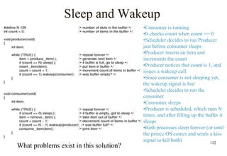 112
Sleep and Wakeup
What problems exist in this solution?
•Consumer is running
•It checks count when count == 0
•Scheduler decides to run Producer
just before consumer sleeps
•Producer inserts an item and
increments the count
•Producer notices that count is 1, and
issues a wakeup call.
•Since consumer is not sleeping yet,
the wakeup signal is lost
•Scheduler decides to run the
consumer
•Consumer sleeps
•Producer is scheduled, which runs N
times, and after filling up the buffer it
sleeps
•Both processes sleep forever (or until
the prince OS comes and sends a kiss
signal to kill both)
 