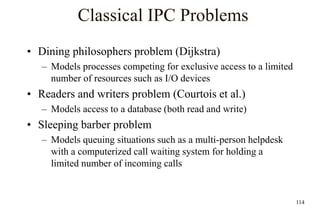 114
Classical IPC Problems
• Dining philosophers problem (Dijkstra)
– Models processes competing for exclusive access to a limited
number of resources such as I/O devices
• Readers and writers problem (Courtois et al.)
– Models access to a database (both read and write)
• Sleeping barber problem
– Models queuing situations such as a multi-person helpdesk
with a computerized call waiting system for holding a
limited number of incoming calls
 