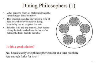 117
Dining Philosophers (1)
• What happens when all philosophers do the
same thing at the same time?
• This situation is called starvation: a type of
deadlock where everybody is doing
something but no progress is made
• Solution is to use use a mutex_lock before
taking the forks and release the lock after
putting the forks back to the table
Is this a good solution?
No, because only one philosopher can eat at a time but there
Are enough forks for two!!!
 