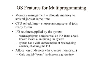 OS Features for Multiprogramming
• Memory management – allocate memory to
several jobs at same time
• CPU scheduling – choose among several jobs
ready to run
• I/O routine supplied by the system
– when a program needs to wait on I/O, it has a well-
known means of informing the system
– system has a well-known means of rescheduling
another job during the I/O
• Allocation of devices (disk, more memory...)
– Only one job “owns” hardware at a given time.
 