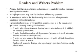 120
Readers and Writers Problem
• Assume that there is a database, and processes compete for reading from and
writing to the database
• Multiple processes may read the database without any problem
• A process can write to the database only if there are no other processes
reading or writing the database
• Here are the basic steps or r/w problem assuming that rc is the reader count
(processes currently reading the database)
– A reader who gains access to the database increments rc (when rc=1, it will lock
the database against writers)
– A reader that finishes reading will decrement rc (when the rc=0 it will unlock the
database so that a writer can proceed)
– A writer can have access to the database when rc = 0 and it will lock the database
for other readers or writers
– Readers will access the database only when there are no writers (but there may be
other readers)
 
