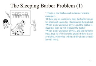122
The Sleeping Barber Problem (1)
• There is one barber, and n chain of waiting
customers
•If there are no customers, then the barber sits in
his chair and sleeps (as illustrated in the picture)
•When a new customer arrives and the barber is
sleeping, then he will wakeup the barber
•When a new customer arrives, and the barber is
busy, then he will sit on the chairs if there is any
available, otherwise (when all the chairs are full)
he will leave.
 