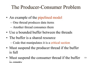 126
The Producer-Consumer Problem
• An example of the pipelined model
– One thread produces data items
– Another thread consumes them
• Use a bounded buffer between the threads
• The buffer is a shared resource
– Code that manipulates it is a critical section
• Must suspend the producer thread if the buffer
is full
• Must suspend the consumer thread if the buffer
 