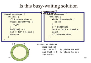 127
Is this busy-waiting solution
correct?
thread producer {
while(1){
// Produce char c
while (count==n) {
no_op
}
buf[InP] = c
InP = InP + 1 mod n
count++
}
}
thread consumer {
while(1){
while (count==0) {
no_op
}
c = buf[OutP]
OutP = OutP + 1 mod n
count--
// Consume char
}
}
0
1
2
n-1
…
Global variables:
char buf[n]
int InP = 0 // place to add
int OutP = 0 // place to get
int count
 