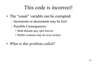 128
This code is incorrect!
• The “count” variable can be corrupted:
– Increments or decrements may be lost!
– Possible Consequences:
• Both threads may spin forever
• Buffer contents may be over-written
• What is this problem called?
 