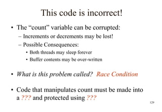 129
This code is incorrect!
• The “count” variable can be corrupted:
– Increments or decrements may be lost!
– Possible Consequences:
• Both threads may sleep forever
• Buffer contents may be over-written
• What is this problem called? Race Condition
• Code that manipulates count must be made into
a ??? and protected using ???
 