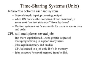 Time-Sharing Systems (Unix)
Interaction between user and system
– beyond simple input, processing, output.
– when OS finishes the execution of one command, it
seeks next “control statement” from keyboard
– On-line system must be available for users to access data
and code.
CPU still multiplexes several jobs
– But more sophisticated....need greater degree of
multiprogramming to support many users
– jobs kept in memory and on disk
– CPU allocated to a job only if it’s in memory
– Jobs swapped in/out of memory from/to disk.
 