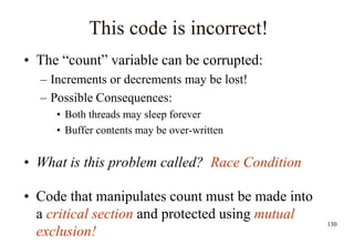 130
This code is incorrect!
• The “count” variable can be corrupted:
– Increments or decrements may be lost!
– Possible Consequences:
• Both threads may sleep forever
• Buffer contents may be over-written
• What is this problem called? Race Condition
• Code that manipulates count must be made into
a critical section and protected using mutual
exclusion!
 