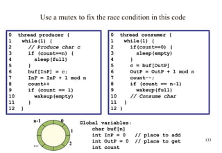 133
0 thread consumer {
1 while(1) {
2 if(count==0) {
3 sleep(empty)
4 }
5 c = buf[OutP]
6 OutP = OutP + 1 mod n
7 count--;
8 if (count == n-1)
9 wakeup(full)
10 // Consume char
11 }
12 }
Use a mutex to fix the race condition in this code
0 thread producer {
1 while(1) {
2 // Produce char c
3 if (count==n) {
4 sleep(full)
5 }
6 buf[InP] = c;
7 InP = InP + 1 mod n
8 count++
9 if (count == 1)
10 wakeup(empty)
11 }
12 }
0
1
2
n-1
…
Global variables:
char buf[n]
int InP = 0 // place to add
int OutP = 0 // place to get
int count
 