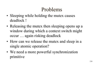 134
Problems
• Sleeping while holding the mutex causes
deadlock !
• Releasing the mutex then sleeping opens up a
window during which a context switch might
occur … again risking deadlock
• How can we release the mutex and sleep in a
single atomic operation?
• We need a more powerful synchronization
primitive
 