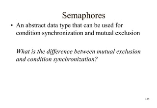 135
Semaphores
• An abstract data type that can be used for
condition synchronization and mutual exclusion
What is the difference between mutual exclusion
and condition synchronization?
 