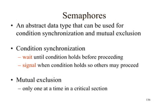 136
Semaphores
• An abstract data type that can be used for
condition synchronization and mutual exclusion
• Condition synchronization
– wait until condition holds before proceeding
– signal when condition holds so others may proceed
• Mutual exclusion
– only one at a time in a critical section
 